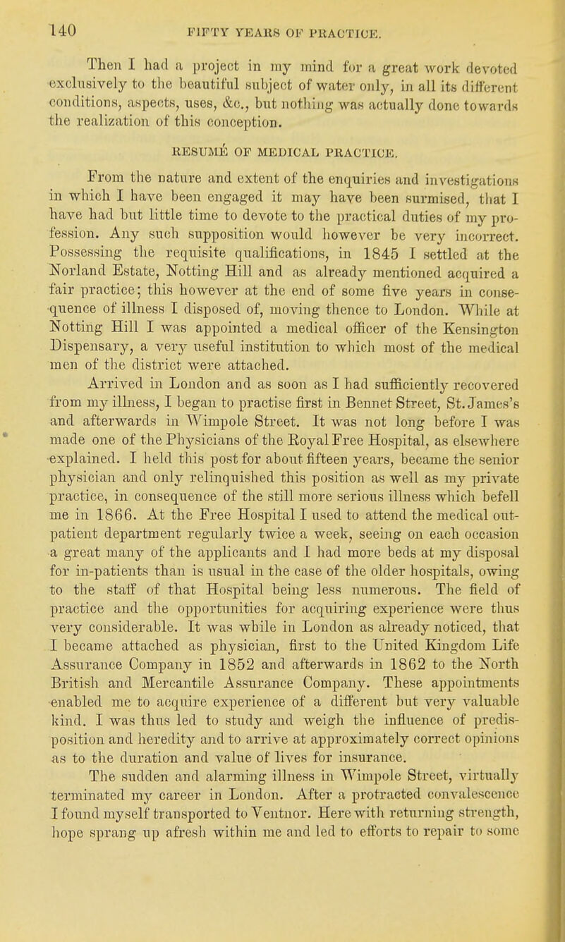Then I had a project in my mind fur a great work devoted exclusively to tlie beautiful Hubject of water only, in all its different conditions, aspects, uses, &c,, but notliing was actually done towards the realization of this conception. RESUME OF MEDICAL PRACTICE. From the nature and extent of the enquiries and investigations in which I have been engaged it may have been surmised, tliat I have had but little time to devote to the practical duties of my pro- fession. Any such supposition would liowever be very incorrect. Possessing the requisite qualifications, in 1845 I settled at the Norland Estate, Notting Hill and as already mentioned acquired a fair practice; this however at the end of some five years in conse- quence of illness I disposed of, moving thence to London. While at Notting Hill I was appointed a medical ofiicer of the Kensington Dispensary, a very useful institution to which most of the medical men of the district were attached. Arrived in London and as soon as I had sufficiently recovered from my illness, I began to practise first in Bennet Street, St. James's and afterwards in Wimpole Street. It was not long before I was made one of the Physicians of the Royal Free Hospital, as elsewhere explained. I lield this post for about fifteen years, became the senior physician and only relinquished this position as well as my private practice, in consequence of the stni more serious illness which befell me in 1866. At the Free Hospital I used to attend the medical out- patient department regularly twice a week, seemg on each occasion a great many of the applicants and I had more beds at my disposal for in-patients than is usual in the case of the older hospitals, owing to the staff of that Hospital being less numerous. The field of practice and the opportunities for acquiring experience were thus very considerable. It was while in London as already noticed, tliat I became attached as physician, first to the United Kingdom Life Assurance Company in 1852 and afterwards in 1862 to the North Britisli and Mercantile Assurance Company. These appointments enabled me to acquire experience of a different but very valuable kind. I was thus led to study and weigh the influence of predis- position and heredity and to arrive at approximately correct opinions AS to the duration and value of lives for insurance. The sudden and alarming illness in Wimpole Street, virtually terminated mj career in London. After a protracted convalescence I found myself transported to Ventnor. Herewith returning strength, iiope sprang up afresh within me and led to efforts to repair to some