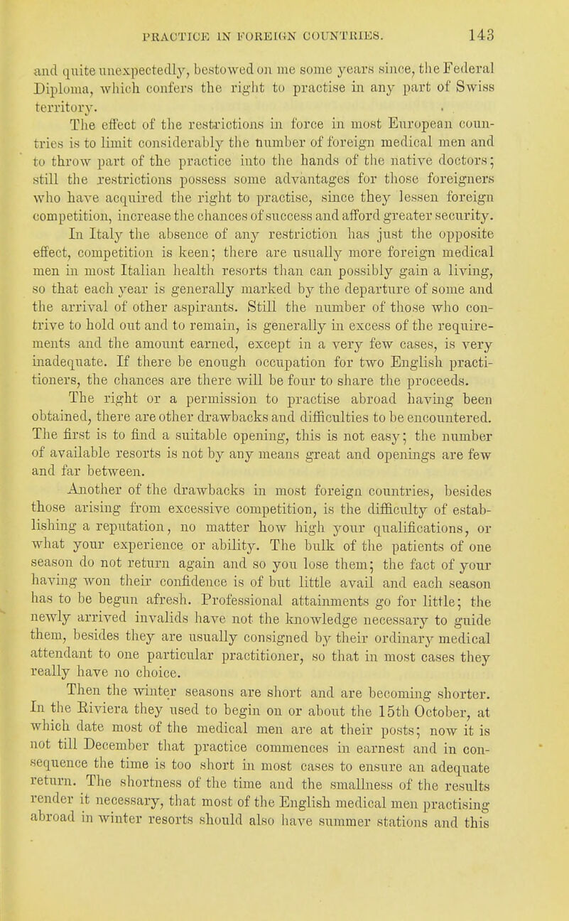 and quite unexpectedly, bestowed on me some yeai's since, the Federal Diploma, which confers the right to practise in any part of Swiss territory. The effect of the resti-ictions in force in most European coun- tries is to limit considerably the number of foreign medical men and to throw part of the practice into the hands of the native doctors; still the restrictions possess some advantages for those foreigners who have acquired the right to practise, since they lessen foreign competition, increase the chances of success and afford greater security. In Italy the absence of any restriction has just the opposite effect, competition is keen; there are usually more foreign medical men in most Italian health resorts than can possibly gain a living, so that each year is generally marked by the departure of some and the arrival of other aspirants. Still the number of those who con- trive to hold out and to remain, is generally in excess of the require- ments and the amount earned, except in a very few cases, is very inadequate. If there be enough occupation for two English practi- tioners, the chances are there will be four to share the proceeds. The right or a permission to practise abroad havmg been obtained, there are other drawbacks and diflficnlties to be encountered. The first is to find a suitable opening, this is not eas}^; the number of available resorts is not by any means great and openings are few and far between. Aaaother of the draAvbacks in most foreign countries, besides those arising from excessive competition, is the difficulty of estab- lishing a reputation, no matter how high your qualifications, or what your experience or ability. The bulk of tlie patients of one season do not return again and so you lose them; the fact of your having won their confidence is of but little avail and each season has to be begun afresh. Professional attainments go for little; the newly arrived invalids have not the Itnowledge necessary to guide them, besides they are usually consigned by their ordinary medical attendant to one particular practitioner, so that in most cases they really have no choice. Then the winter seasons are short and are becoming shorter. In the Eiviera they used to begin on or about the 15th October, at which date most of the medical men are at their posts; now it is not till December that practice commences m earnest and in con- sequence the time is too short in most cases to ensure an adequate return. The shortness of the time and the smallness of the results render it necessary, that most of the English medical men practising abroad in winter resorts should also liave summer stations and this