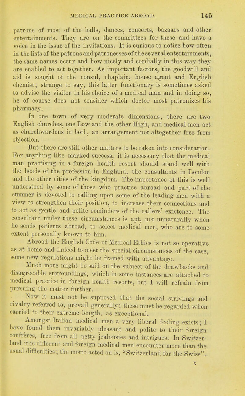 patrons of most of the balls, dances, concerts, bazaars and otlier entertainments. They are on the committees for tliese and have a voice in the issue of the invitations. It is curious to notice how often in the lists of the patrons and patronesses of the several entertainments, the same names occur and how nicely and cordially in this way they are enabled to act together. As important factors, the goodwill and aid is sought of the consul, chaplain, house agent and English chemist; strange to say, this latter functionary is sometimes asked to advise the visitor in his choice of a medical man and in doing so, lie of course does not consider which doctor most patronizes his pharmacy. In one town of very moderate dimensions, there are two English churches, one Low and the other High, and medical men act as churchwardens in both, an arrangement not altogether free from objection. But there are still other matters to be taken into consideration. For anything like marked success, it is necessary that the medical man practising in a foreign health resort should stand well with the heads of the profession in England, the consultants in London and the other cities of the kingdom. The importance of this is well understood by some of those who practise abroad and part of the summer is devoted to calling upon some of the leadiiig men with a view to strengthen their position, to increase their connections and to act as gentle and polite reminders of the callers' existence. The consultant under these circumstances is apt, not unnaturally when he sends patients abroad, to select medical men, who are to some extent personally known to him. Abroad the English Code of Medical Ethics is not so operative as at home and indeed to meet the special circumstances of the case, some new regulations might be framed with advantage. Much more might be said on the subject of the drawbacks and disagreeable surroundings, which in some instances are attached to medical practice in foreign health resorts, but I will refrain from pursuing the matter further. Now it must not be supposed that the social strivings and rivalry referred to, prevail generally; these must be regarded when carried to their extreme length, as exceptional. Amongst Italian medical men a very liberal feeling exists; I iiave found them invariably pleasant and polite to their foreign confreres, free from all petty jealousies and intrigues. In Switzer- land it is different and foreign medical men encounter more than the usual difficulties; the motto acted on is, Switzerland for the Swiss. X