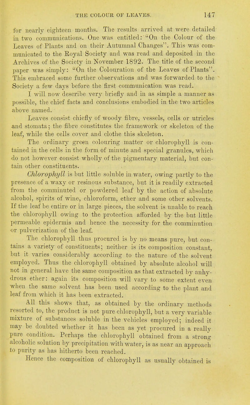 for nearly eighteen muuths. The results arrived at were detailed in two conununications. One was entitled:'On the Colour of the Leaves of Plants and on their Autumnal Changes. This was com- municated to the Royal Society and was read and deposited in the Archives of the Society in November 1892. The title of the second paper was simply: On tlie Colouration of the Leaves of Plants. This embraced some furtlier observations and was forwarded to the Society a few days before the first communication was read. I will now describe very briefly and m as simple a manner as possible, the chief facts and conclusions embodied in the two articles <above named. Leaves consist chiefly of woody fibre, vessels, cells or ntricles ■and stomata; the fibre constitutes the framework or skeleton of the leaf, while the cells cover and clothe this skeleton. The ordinary green colouring matter or chlorophyll is con- tained in the cells in the form of minute and special granules, which do not however consist wholly of the pigmentary material, bnt con- tain other constituents. Chlorophyll is but little soluble in water, owing partly to the presence of a waxy or resinous substance, but it is readily extracted from the comminuted or powdered leaf by the action of absolute alcohol, spirits of wine, chloroform, ether and some other solvents. If the leaf be entire or in large pieces, the solvent is unable to reach the chlorophyll owing to the protection afforded by the but little permeable epidermis and hence the necessity for the comminution or piilverization of the leaf. The chlorophyll thus procured is by no means pure, but con- tains a variety of constituents; neither is its composition constant, but it varies considerably according to the nature of the solvent employed. Thus the chlorophyll obtained by absolute alcohol will not in general have the same composition as that extracted by anhy- drous etiier: again its composition will vary to some extent even when the same solvent has been used according to the plant and leaf from which it has been extracted. All this shows that, as obtained by the ordinary methods resorted to, the product is not pure chlorophyll, but a very variable mixture of substances soluble in the vehicles employed; indeed it may be doubted whether it has been as yet procured in a really pure condition. Perhaps the chlorophyll obtained from a strong alcoholic solution by precipitation with water, is as near an approach to purity as has liitherto been reached. Hence the composition of chlorophyll as usually obtained is