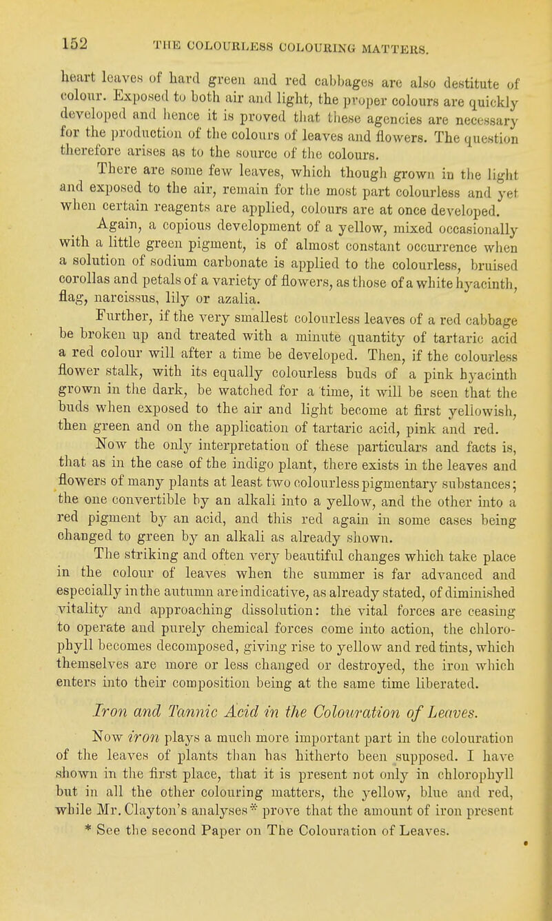 THE COLOURIiESS COLOUlllNG MATTEliS. heart leaves of bard green and red cabbages are also destitute of colour. Exposed tu both air and light, the ])roper colours are quickly developed and bence it is proved tliat these agencies are necessary for the production of the colours of leaves and flowers. The (iuestion therefore arises as to the source of the colours. Tbere are some few leaves, which though grown in the light and exposed to tbe air, remain for the most part colourless and yet when certain reagents are applied, colours are at once developed. Again, a copious development of a yellow, mixed occasionally with a little green pigment, is of almost constant occurrence when a solution of sodium carbonate is applied to the colourless, bruised corollas and petals of a variety of flowers, as tliose of a white hyacintb, flag, narcissus, lily or azalia. Further, if the very smallest colourless leaves of a red cabbage be broken up and treated with a minute quantity of tartaric acid a red colour will after a time be developed. Then, if the colourless flower stalk, with its equally colourless buds of a pink hyacinth grown in the dark, be watched for a time, it will be seen that tlie buds when exposed to the air and light become at first yellowish, then green and on the application of tartaric acid, pink and red. NoAV the only interpretation of these particulars and facts is, that as in the case of the indigo plant, there exists in the leaves and flowers of many plants at least two colourless pigmentary substances; the one convertible by an alkali into a yellow, and the other into a red pigment by an acid, and this red again in some cases being changed to green by an alkali as already shown. The striking and often very beautiful changes which take place in the colour of leaves when the summer is far advanced and especially in the autumn are indicative, as already stated, of diminished vitality and approaching dissolution: the vital forces are ceasing to operate and purely chemical forces come into action, the chloro- phyll becomes decomposed, giving rise to yellow and red tints, which themselves are more or less changed or destroyed, the iron which enters into their composition being at the same time liberated. Iron and Tannic Acid in the Colouration of Leaves. Now iron plays a much more important part in the colouration of the leaves of plants than has hitherto been supposed. I have shown in the first place, that it is present not onl}^ in chlorophyll biit in all the other colouring matters, the yellow, blue and red, while Mr. Clayton's analyses* prove that the amount of iron present * See the second Paper on The Colouration of Leaves.
