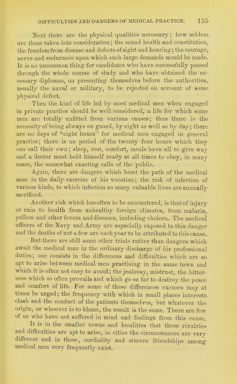 Next there are the physical qualities necessary; how seldom are these taken into consideration; the sound health and constitution, the freedom from disease and defects of sight and hearmg; the courage, nerve and endurance upon whicli such large demands would be made. It is no uncommon thing for candidates who have successfully passed through the whole coxirse of study and who have obtained the ne- cessary diplomas, on presenting themselves before the authorities, usually the naval or military, to be rejected on account of some physical defect. Then the kind of life led by most medical men when engaged in private practice should be well considered, a life for which some men are totally unfitted from various causes; thus there is the necessity of being always on guard, by night as well as by day; there are no days of eight hours for medical men engaged in general practice; there is no period of the twenty four hours which they can call their own; sleep, rest, comfort, meals have all to give way and a doctor must hold himself ready at all times to obey, in many cases, the somewhat exacting calls of the public. Again, there are dangers whish beset the path of the medical man in the daily exercise of his vocation; the risk of infection of' various kinds, to which infection so many valuable lives are annually sacrificed. Another risk which has often to be encountered, is that of injury or ruin to health from unhealthy foreign climates, from malaria, yellow and other fevers and diseases, including cholera. The medical officers of the Navy and Army are especially exposed to this danger and the deaths of not a few are each year to be attributed to this cause. But there are still some other trials rather than dangers which await the medical man in the ordinary discharge of his professional duties; one consists in the differences and difficulties which are sO' apt to arise between medical men practising in the same town and which it is often not easy to avoid; the jealousy, mistrust, the bitter- ness which so often prevails and which go so far to destroy the peace and comfort of life. For some of these differences excuses may at times be urged; the frequency with which in small places interests clash and the conduct of the patients themselves, but whatever the origin, or whoever is to blame, the result is the same. There are few of us who have not suffered in mind and feelings from this cause. It is in the smaller towns and localities that these rivalries, and difficulties are apt to arise, in cities the circumstances are very different and in these, cordiality and sincere friendships among medical men very frequently exist. °'