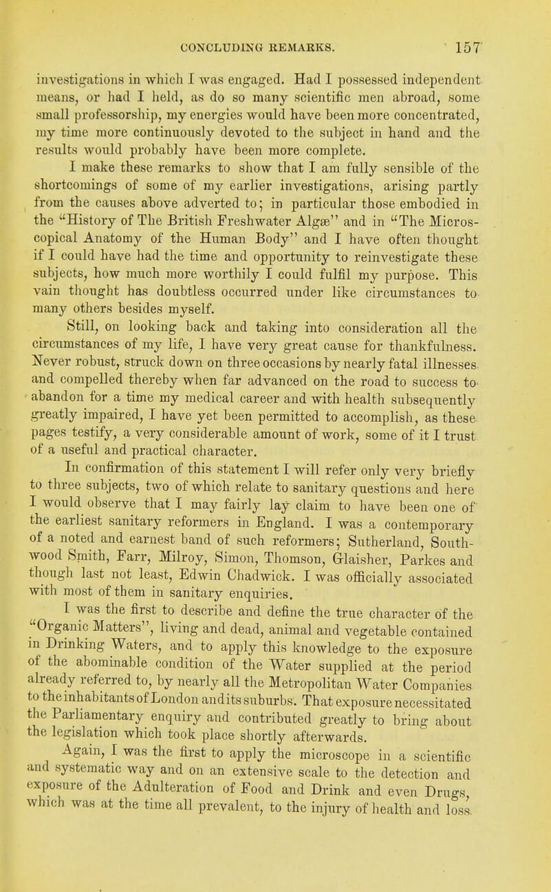 investigations in which I was engaged. Had 1 possessed independent, means, or had I held, as do so many scientific men abroad, some small professorship, my energies would have been more concentrated, my time more continuously devoted to the subject in hand and the results would probably have been more complete. I make these remarks to show that I am fully sensible of the shortcomings of some of my earlier investigations, arising partly from the causes above adverted to; in particular those embodied in the History of The British Freshwater Algse and in The Micros- copical Anatomy of the Human Body and I have often thought if I could have had the time and opportunity to reinvestigate these subjects, how much more worthily I could fulfil my purpose. This vain thought has doubtless occurred under like circumstances to many others besides myself. Still, on looking back and taking into consideration all tlie circumstances of my life, 1 have very great cause for thankfulness. Xever robust, struck down on three occasions by nearly fatal illnesses and compelled thereby when far advanced on the road to success to abandon for a time my medical career and with healtk subsequently greatly impaired, I have yet been permitted to accomplish, as these pages testify, a very considerable amount of work, some of it I trust of a useful and practical character. In confirmation of this statement I will refer only very briefly to three subjects, two of which relate to sanitary questions and here I would observe that I may fairly lay claim to have been one of the earliest sanitary reformers in England. I was a contemporary of a noted and earnest band of such reformers; Sutherland, South- wood Sniith, Farr, Milroy, Simon, Thomson, Grlaisher, Parkes and though last not least, Edwin Chadwick. I was officially associated with most of them in sanitary enquiries. I was the first to describe and define the true character of the Organic Matters, living and dead, animal and vegetable contained in Drinking Waters, and to apply this knowledge to the exposure of the abominable condition of the Water supplied at the period already referred to, by nearly all the Metropolitan Water Companies to the inhabitants of London audits suburbs. That exposure necessitated the Parliamentary enquiry and contributed greatly to bring about the legislation which took place shortly afterwards. Again, I was the first to apply the microscope in a scientific and systematic way and on an extensive scale to tlie detection and exposure of the Adulteration of Food and Drink and even Drugs, which was at the time all prevalent, to the injury of health and loss,