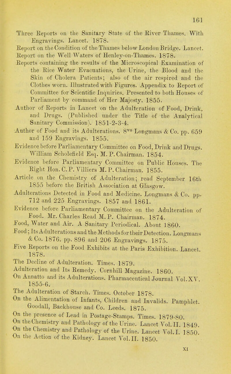 Three Eeports on the Saiiitaiy State of tlie River Tliames. With Eng'ravings. Lancet. 1878. Report on the Condition of the Thames helow London Bridge. Lancet. Report on the Well Waters of Henley-on-Thames. 1878. Reports containing the results of the Microscopical Examination of the Rice Water Evacuations, the Urine, the Blood and the Skin of Cholera Patients; also of the air respired and the Clothes worn. Illustrated with Figures. Appendix to Report of Committee for Scientific Inquiries. Presented to both Houses of Parliament by command of Her Majesty. 1855. Author of Reports in Lancet on the Adulteration of Food, Drink, and Drugs. (Published under the Title of the Analytical Sanitary Commission). 1851-2-3-4. Author of Food and its Adulterations. 8'*'° Longmans & Co. pp. 659 and 159 Engravings. 1855. Evidence before Parliamentary Committee on Food, Drink and Drugs. William Scholefield Esq. M. P. Chairman. 1854. Evidence before Parliamentary Committee on Public Houses. The Right Hon. C. P. Villiers M. P. Chairman. 1855. Article on the Chemistry of Adulteration; read September 16th 1855 before the British Association at Glasgow. Adulterations Detected in Food and Medicine. Longmans & Co. pp. 712 and 225 Engravings. 1857 and 1861. Evidence before Parliamentary Committee on the Adulteration of Food. Mr. Charles Read M. P. Chairman. 1874. Pood, Water and Air. A Sanitary Periodical. About I860. Food; Its Adulterations and the Methods for their Detection. Longmans &Co. 1876. pp. 896 and 206 Engravings. 1875. Five Reports on the Food Exhibits at the Paris Exhibition. Lancet. 1878. The Decline of Adulteration. Times. 1879. Adulteration and Its Remedy. Cornhill Magazine. I860. On Annatto and its Adulterations. Pharmaceutical Journal Vol XV 1855-6. The Adulteration of Starch. Times. October 1878. On the Alimentation of Infants, Children and Invalids. Pampiilet. Goodall, Backhouse and Co. Leeds. 1875. On the presence of Lead in Postage-Stamps. Times. 1879-80. On the Chemistry and Pathology of the Urine. Lancet Vol. II. 1849 On the Chemistry and Pathology of the Urine. Lancet Vol. I. 1850 On the Action of the Kidney. Lancet Vol.11. 1850. XI