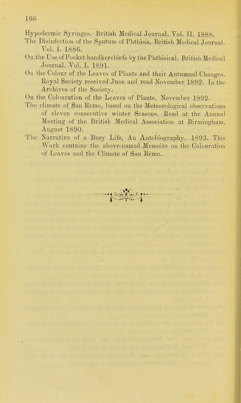 16G Hypuderinic Syringes. British Medical Journal. Vol. 11. 1888. The Disinfection of the Sputum of Piithisis. British Medical Journal. Vol. I. 1886. On the Use of Pocket handkerchiefs by thcPiithisical. British Medical Journal. Vol. I. 1891. On the Colour of the Leaves of Plants and their Autumnal Changes. Eoyal Society received June and read November 1892. In the Archives of the Society. On the Colouration of the Leaves of Plants. November 1892. The climate of San Remo, based on the Meteorological observations of eleven consecutive winter Seasons. Read at the Annual Meeting of the British Medical Association at Birmingham. August 1890. The Narrative of a Busy Life, An Autobiography. 1893. This ^Vork contains tiie above-named Memoirs on the Colouration of Leaves and the Climate of San Remo.