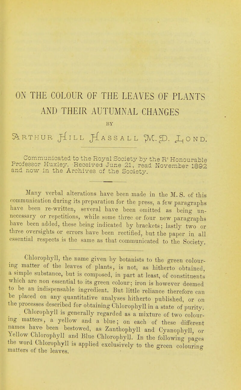 ON THE COLOUR OF THE LEAVES OF PLANTS AND THEIR AUTUMNAL CHANGES BY S^RTHUR jilLh JJaSSALL fK. ^. JL, O N D. Communicated to the Royal Society ty the R' Honourable Professor Huxley. Received June 21, read November 1892 and now in the Archives of the Society. Many verbal alterations liave been made in the JVE. S. of this communication during its preparation for the press, a few paragraphs have been re-written, several have been omitted as being un- necessary or repetitions, while some tliree or four new paragraphs have been added, these being indicated by brackets; lastly two or three oversights or errors have been rectified, but the paper in all essential respects is tbe same as that communicated to the Society. Chlorophyll, the name given by botanists to the green colour- ing matter of the leaves of plants, is not, as hitherto obtained, a simple substance, but is composed, in part at least, of constituents which are non essential to its green colour; iron is however deemed to be an indispensable ingredient. But little reliance therefore can be placed on any quantitative analyses hitherto published, or on the pi'ocesses described for obtaining Chlorophyll in a state of purity. , Chlorophyll is generally regarded as a mixture of two colour- ing matters, a yellow and a blue; on each of these different names have, been bestowed, as Zanthophyll and Cyanophyll, or fellow Chlorophyll and Blue Chlorophyll. In the following pages the word Chlorophyll is applied exclusively to the green colouring matters of the leaves. • ^