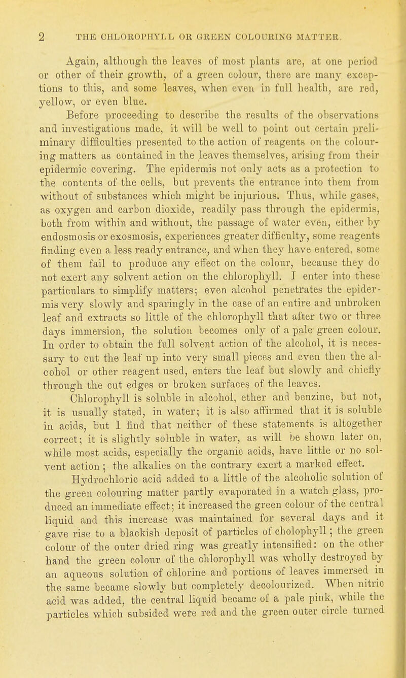 Again, although the leaves of most plants are, at one period or other of their growth, of a green colour, there are many eicep- tions to this, and some leaves, wlien even in full health, are red, yellow, or even blue. Before proceeding to describe the results of the observations and investigations made, it will be well to point out certain preli- minary difficulties presented to the action of reagents on tlie colour- ing matters as contained in the leaves themselves, arising from their epidermic covering. The epidermis not only acts as a protection to the contents of the cells, but prevents the entrance into them from without of substances which might be injurious. Thus, while gases, as oxygen and carbon dioxide, readily pass through the epidermis, both from within and without, the passage of water even, either by endosmosis or exosmosis, experiences greater difficulty, some reagents finding even a less ready entrance, and when they have entered, some of them fail to produce any effect on the colour, because they do not exert any solvent action on the chlorophyll. I enter into these particulars to simplify matters; even alcohol penetrates the epider- mis very slowly aud sparingly in the case of an entire and unbroken leaf and extracts so little of the chlorophyll that after two or three days immersion, the solution becomes only of a pale green colour. In order to obtain the full solvent action of the alcohol, it is neces- sary to cut the leaf up into very small pieces and even then the al- cohol or other reagent used, enters the leaf but slowly and chiefly through the cut edges or broken surfaces of the leaves. Chlorophj'-ll is soluble in alcohol, ether and benzine, but not, it is usually stated, in water; it is also affirmed that it is soluble in acids, but I find that neither of these statements is altogether correct; it is slightly soluble in water, as will be shown later on, while most acids, especially the organic acids, have little or no sol- vent action; the alkalies on the contrary exert a marked effect. Hydrochloric acid added to a little of the alcoholic solution of the green colouring matter partly evaporated in a watch glass, pro- duced an immediate effect; it increased the green colour of the central liquid and this increase was maintained for several days and it gave rise to a blackish deposit of particles of cholophyll; the green colour of the outer dried ring was greatly intensified: on the other hand the green colour of the chlorophyll was wholly destroyed by an aqueous solution of chlorine and portions of leaves immersed in the same became slowly but completely decolourized. When nitric acid was added, the central liquid became of a pale pink, while the particles which subsided were red and the green outer circle turned