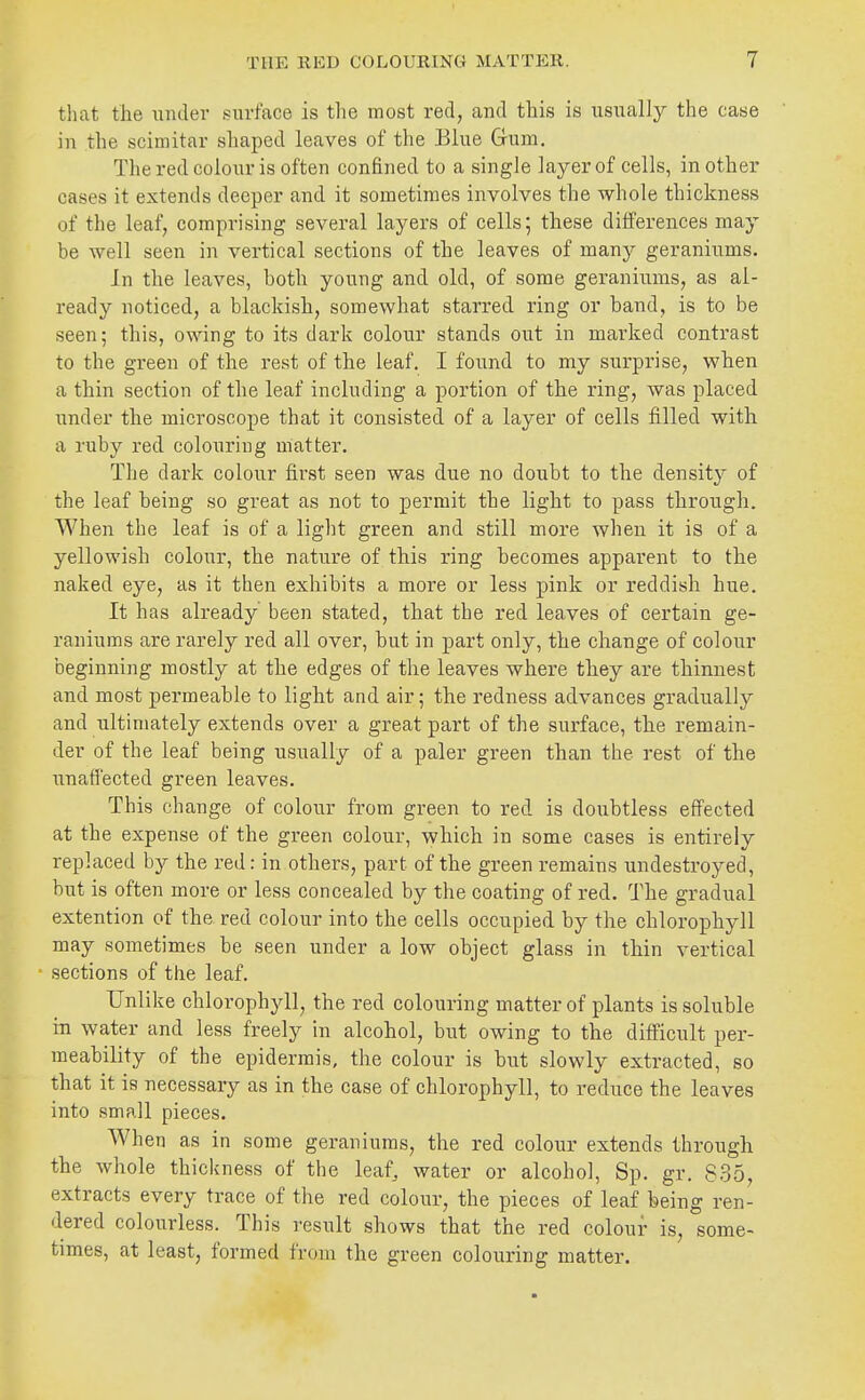 that the under surface is the most red, and this is usually the case in the scimitar shaped leaves of the Blue Gum, The red colour is often confined to a single layer of cells, in other cases it extends deeper and it sometimes involves the whole thickness of the leaf, comprising several layers of cells; these differences may be well seen in vertical sections of the leaves of many geraniums. In the leaves, both young and old, of some geraniums, as al- ready noticed, a blackish, somewhat starred ring or band, is to be seen; this, owing to its dark colour stands out in marked contrast to the green of the rest of the leaf. I found to my surprise, when a thin section of the leaf including a portion of the ring, was placed under the microscope that it consisted of a layer of cells filled with a ruby red colouring matter. The dark colour first seen was due no doubt to the density of the leaf being so great as not to permit the light to pass through. When the leaf is of a light green and still more when it is of a yellowish colour, the nature of this ring becomes apparent to the naked eye, as it then exhibits a more or less pink or reddish hue. It has already been stated, that the red leaves of certain ge- raniums are rarely red all over, but in -part only, the change of colour beginning mostly at the edges of the leaves where they are thinnest and most permeable to light and air; the redness advances gradually and ultimately extends over a great part of the surface, the remain- der of the leaf being usually of a paler green than the rest of the unaffected green leaves. This change of colour from green to red is doubtless effected at the expense of the green colour, which in some cases is entirely replaced by the red: in others, part of the green remains undestroyed, but is often more or less concealed by the coating of red. The gradual extention of the red colour into the cells occupied by the chlorophyll may sometimes be seen under a low object glass in thin vertical ■ sections of the leaf. Unlike chlorophyll, the red colouring matter of plants is soluble in water and less freely in alcohol, but owing to the difficult per- meability of the epidermis, the colour is but slowly extracted, so that it is necessary as in the case of chlorophyll, to reduce the leaves into small pieces. When as in some geraniums, the red colour extends through the whole thickness of the leaf^ water or alcohol, Sp. gr. 835, extracts every trace of the red colour, the pieces of leaf being ren- dered colourless. This result shows that the red colour is, some- times, at least, formed from the green colouring matter.