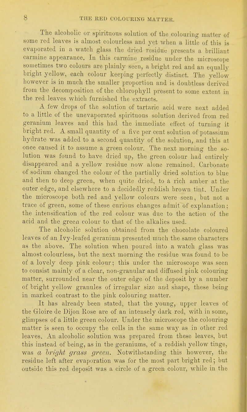 The alcoholic or spirituous solution of the colouring matter of some red leaves is almost colourless and yet when a little of this is evaporated in a watch glass the dried residue presents a brilliant carmine appearance. In this carmine residue under the microscope sometimes two colours are plainly seen, a hright red and an equally bright yellow, each colour keeping perfectly distinct. The ^^ellow however is in much the smaller proportion and is doubtless derived from the decomposition of the chlorophyll present to some extent in the red leaves which furnished the extracts. A few drops of the solution of tartaric acid were next added to a little of the unevaporated spirituous solution derived from red geranium leaves and this had the immediate eliect of turning it hright red. A small quantity of a five per cent solution of potassium hydrate was added to a second quantity of the solution, and this at once caused it to assume a green colour. The next morning the so- lution was found to have dried up, the green colour had entirely disappeared and a yellow residue now alone remained. Carbonate of sodium changed the colour of the partially dried solution to blue and then to deep green, when quite dried, to a rich amber at the outer edge, and elsewhere to a decidedly reddish brown tint. Under the microscope both red and yellow colours were seen, but not a trace of green, some of these curious changes admit of explanation; the intensification of the red colour was due to the action of the acid and the green colour to that of the alkalies used. The alcoholic solution obtained from the chocolate coloured leaves of an Ivy-leafed geranium presented much the same characters as the above. The solution when poured into a watch glass was almost colourless, but the next morning the residue was found to be of a lovely deep pink colour; this under the microscope was seen to consist mainly of a clear, non-granular and diffused pink colouring matter, surrounded near the outer edge of the deposit by a number of bright yellow granules of irregular size and shape, these being in marked contrast to the pink colouring matter. It has already been stated, that the young, upper leaves of the Grloire de Dijon Rose are of an intensely dark red, with in some, glimpses of a little green colour. Under the microscope the colouring matter is seen to occupy the cells in the same way as in other red leaves. An alcoholic solution was prepared from these leaves, but this instead of being, as in the geraniums, of a reddish yellow tinge, was a hright grass green. Notwithstanding this however, the residue left after evaporation was for the most part bright red; but outside this red deposit was a circle of a green colour, while in the