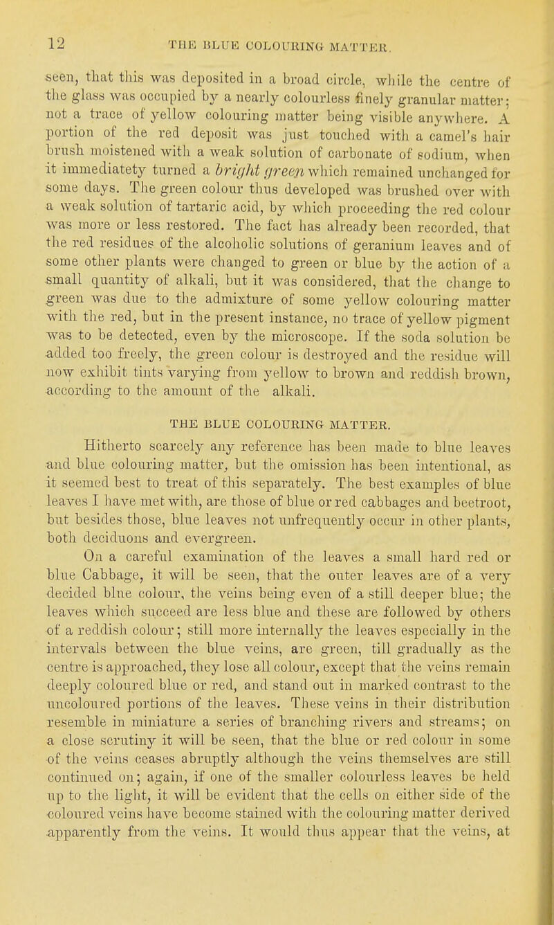 THE BLUE COhOUlUNG MATTEll. seen, that tins was deposited in a broad circle, while the centre of the ghiss was occupied hy a nearly colourless finely granular matter; not a trace of yellow colouring matter being visible anywhere. A portion of the red deposit was just touched with a camel's hair brush moistened with a weak solution of carbonate of sodium, when it immediatety turned a bri(/ht [/reen which remained unchanged for some days. Tiie green colour tbus developed was brushed over with a weak solution of tartaric acid, by which proceeding tlie red colour was more or less restored. The fact has already been recorded, that the red residues of the alcoholic solutions of geranium leaves and of some other plants were changed to green or blue by the action of a small c^uantity of alkali, but it was considered, that the change to green was due to the admixture of some yellow colouring matter with the red, but in the present instance, no trace of yellow pigment was to be detected, even by the microscope. If the soda solution be added too freely, the green colour is destroyed and the residue will now exhibit tints Varying from yellow to brown and reddish brown, •according to the amount of the alkali. THE BLUE COLOURING MATTER. Hitherto scarcely any reference has been made to blue leaves and blue colouring matter,, but the omission lias been intentional, as it seemed best to treat of this separately. The best examples of blue leaves I have met with, are those of blue or red cabbages and beetroot, but besides those, blue leaves not unfrequently occur in other plants, both deciduous and evergreen. On a careful examijiation of the leaves a small hard red or blue Cabbage, it will be seen, that the outer leaves are of a very decided bine colour, the veins being even of a still deeper blue; the leaves which succeed are less blue and these are followed by others of a reddish colour; still more internally the leaves especially in the intervals between the blue veins, are green, till gradually as the centre is approached, thej^ lose all colour, except tliat the veins remain deeply coloured blue or red, and stand out in marked contrast to the uncoloured portions of the leaves. These veins in their distribution resemble in miniature a series of branching rivers and streams; on a close scrutiny it will be seen, tliat the blue or red colour in some of the veins ceases abruptly although the veins tiiemselves are still continued on; again, if one of the smaller colourless leaves be held up to the light, it will be evident that the cells on either side of the •coloured veins have become stained with the colouring matter derived -apparently from the veins. It would thus appear that the veins, at