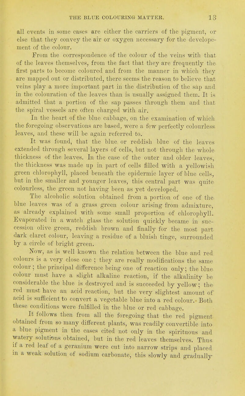 all events in some cases are either the carriers of the pigment, or else that they convey the air or oxygen necessary for tlie develope- ment of the colour. From the correspondence of the colour of the veins with that of the leaves tliemselves, from the fact tliat they are frequently the first parts to become coloured and from the manner in which they are mapped oi;t or distributed, there seems tlie reason to believe that veins play a more important part in the distribution of tlie sap and in the colouration of the leaves than is usually assigned them. It is admitted that a portion of the sap passes through them and that the spiral vessels are often cliarged with air. In the heart of the blue cabbage, on the examination of whicli the foregoing observations are based^ were a few perfectly colourless, leaves, and these will be again referred to. It was found, that the blue or reddish blue of the leaves extended through several layers of cells, but not through the whole thickness of the leaves. In the case of the outer and older leaves, the thickness was made up in part of cells filled with a yellowish green chlorophyll, placed beneath tlie epidermic layer of blue cells, but in the smaller and younger leaves, this central part was quite colourless, the green not having been as yet developed. The alcoholic solution obtained from a portion of one of tlie blue leaves was of a grass green colour arising from admixture, as already explained with some small proportion of chlorophyll.. Evaporated in a watch glass the solution quickly became in suc- cession olive green, reddish brown and finally for the most part dark claret colour, leaving a residue of a bluish tinge, surrounded by a circle of bright green. Now, as is well known the relation between the blue and red colours is a very close one ; they are really modifications the same colour ; the principal difference being one of reaction only; the blue colour must have a slight alkaline reaction, if the alkalinity be considerable the blue is destroyed and is succeeded by yellow; the- red must have an acid reaction, but the very slightest amount of acid is sufficient to convert a vegetable blue into a red colour. - Both these conditions were fulfilled in the blue or red cabbage. ^ It follows then from all the foregoing that the red pigment obtained from so many different plants, was readily convertible into a blue pigment in the cases cited not only in the spirituous and watery solutions obtained, but in the red leaves themselves. Thus, if a red leaf of a geranium were cut into narrow strips and placed in a weak solution of sodium carbonate, this slowly and gradually