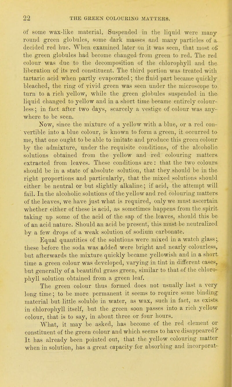 of some wax-like material. SuHpeuded in the liquid were many- round green globules, some dark masses and many ])articleH of a. decided red hue. AVlien examined later on it was seen, tliat most ot the green globules had become changed from green to red. The red colour was due to tlie decomposition of the chlorophyll and the liberation of its red constituent. The third portion was treated witii tartaric acid when partly evaporated 5 the fluid part became q^uickly bleached, the ring of vivid green was seen under the microscope to turn to a rich yellow, while the green globules suspended in the- liquid changed to yellow and in a short time became entirely colour- less ; in fact after two days, scarcely a vestige of colour was any- where to be seen. Now, since the mixture of a yellow with a blue, or a red con- vertible into a blue colour, is Imown to form a green, it occurred tO' me, that one ought to be able to imitate and produce this green colour by the admixture, under the requisite conditions, of the alcoholic solutions obtained from the yellow and red colouring matters, extracted from leaves. These conditions are: tliat the two colours, should be in. a state of absolute solution, that they should be in the right proportions and particularly, that the mixed solutions should either be neutral or but slightly alltaline; if acid, the attempt will fail. In the alcoholic solutions of the yellow and red colouring matters, of the leaves, we have just what is required, only we must ascertain whether either of these is acid, as sometimes happens from the spirit taking up some of the acid of the sap of the leaves, should this be of an acid nature. Should an acid be present, this must be neutralized by a few drops of a weak solution of sodium carbonate. Equal quantities of the solutions were mixed in a watch glass;, these before the soda was added were bright and nearly colourless, but afterwards the mixture quickly became yellowish and in a short, time a green colour was developed, varying in tint in different cases,, but generally of a beautiful grass green, similar to that of the chloro- phyll solution obtained from a green leaf. The green colour thus formed does not usually last a very long time; to be more permanent it seems to require some binduag- material but little soluble in water, as wax, such in fact, as exists, in chlorophyll itself, but the green soon passes into a rich yellow colour, that is to say, in about three or four hours. What, it may be asked, has become of the red clement or constituent of the green colour and which, seems to have disappeared? It has already been pointed out, that the yellow colouring matter when in solution, has a great capacity for absorbing and incorporat-