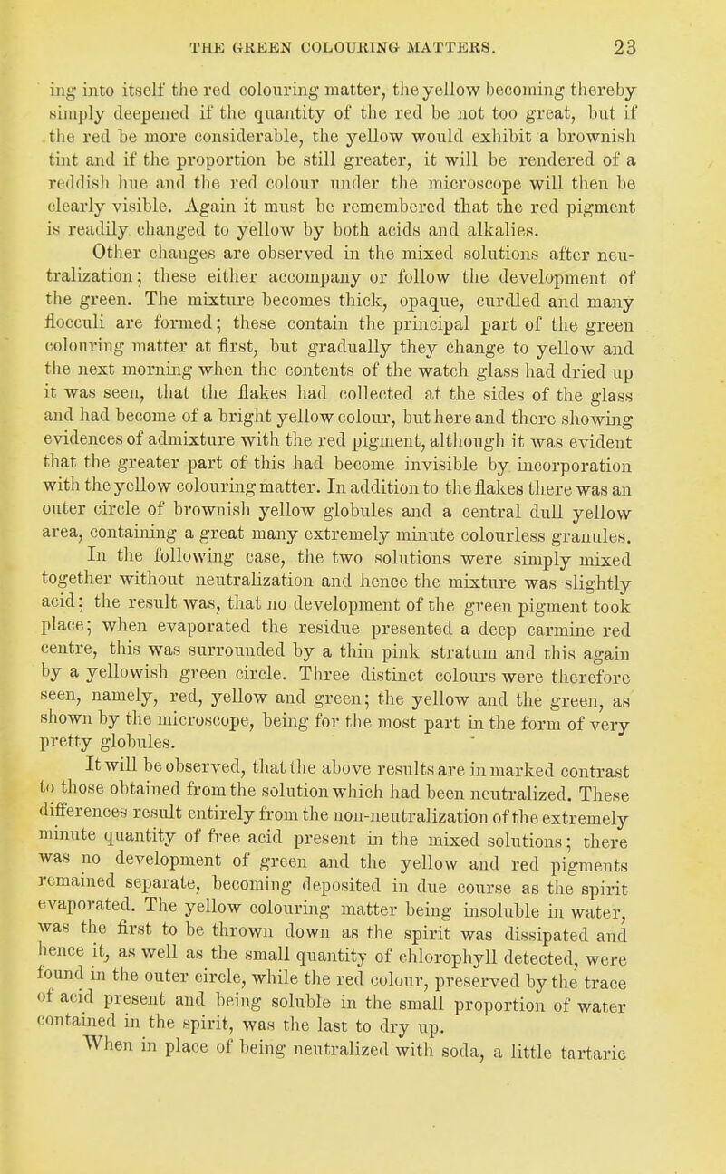 ing into itself tlie red colouring matter, the yellow becoming thereby simply deepened if the quantity of the red be not too great, but if the red be more considerable, the yellow would exhibit a brownish tint and if the proportion be still greater, it will be rendered of a reddish hue and the red colour under tlie microscope will then be clearly visible. Again it must be remembered tliat the red pigment is readily changed to yellow by both acids and alkalies. Other changes are observed in the mixed solutions after neu- tralization ; tliese either accompany or follow the development of the green. The mixture becomes thick, opaque, curdled and many llocculi are formed; these contain the principal part of the green colouring matter at first, but gradually they change to yellow and the next mornmg when the contents of the watch glass had dried up it was seen, that the flakes had collected at the sides of the glass and had become of a bright yellow colour, but here and there showhig evidences of admixture with the red pigment, although it was evident that the greater part of this had become invisible by incorporation with the yellow colouring matter. In addition to the flakes there was an outer circle of brownish yellow globules and a central dull yellow area, containing a great many extremely minute colourless granules. In tlie following case, the two solutions were simply mixed together without neutralization and hence the mixture was slightly acid; the result was, that no development of the green pigment took place; when evaporated the residue presented a deep carmine red centre, this was surrounded by a thin pink stratum and this again by a yellowish green circle. Three distmct colours were therefore seen, namely, red, yellow and green; the yellow and the green, as shown by the microscope, being for the most part in the form of very pretty globules. It will be observed, that the above results are in marked contrast to those obtained from the solution which had been neutralized. These differences result entirely from the non-neutralization of the extremely minute quantity of free acid present in the mixed solutions; there was no development of green and the yellow and red pigments remained separate, becoming deposited in due course as the spirit evaporated. The yellow colouring matter being insoluble in water, was the first to be thrown down as tlie spirit was dissipated and hence it, as well as the small quantity of chlorophyll detected, were found in the outer circle, while the red colour, preserved by the trace of acid present and being soluble in the small proportion of water contained in the spirit, was the last to dry up. When in place of being neutralized with soda, a little tartaric