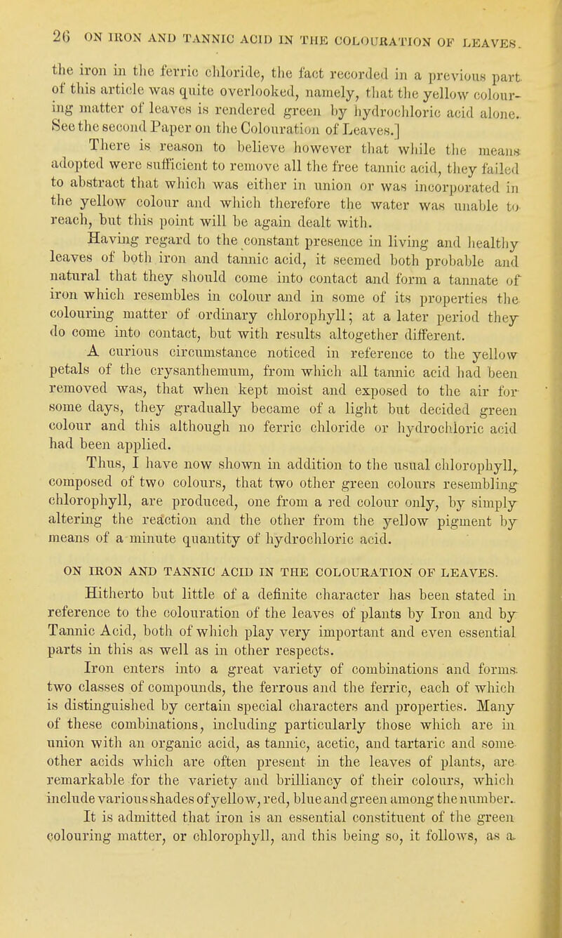 the iron in tlic ferric chloride, the fact recorded in a previous part of this article was quite overlooked, namely, that tlie yellow colour- ing matter of leaves is rendered green by hydrochloric acid alone- See the second Paper on the Colouration of Leaves.] There is reason to believe Jiowever tliat wliile tlie means adopted were sufficient to remove all the free tannic acid, tliey failed to abstract that which was either in union or was incorporated in the yellow colour and which therefore the water was unable U) reach, but tins point will be again dealt with. Havuig regard to the constant presence in living and liealtliy leaves of both iron and tannic acid, it seemed both probable and natural that they should come into contact and form a tannate of iron which resembles in colour and in some of its properties the colouring matter of ordinary chlorophyll; at a later period they do come into contact, but witli results altogether different. A curious circumstance noticed in reference to the yellow petals of the crysanthemum, from which all tannic acid had been removed was, that when kept moist and exposed to tlie air for some days, they gradually became of a light but decided green colour and this although no ferric chloride or hydrochloric acid had been applied. Thus, I have now shown in addition to the usual clilorophyll,. composed of two colours, that two other green colours resembling chlorophyll, are produced, one from a red colour only, by simply altering the reaction and the other from the yellow pigment hj means of a minute quantity of hydrochloric acid. ON IRON AND TANNIC ACID IN THE COLOURATION OF LEAVES. Hitherto but little of a definite character has been stated m reference to the colouration of the leaves of plants by Iron and by^ Tannic Acid, both of which play very important and even essential parts in this as well as in other respects. Iron enters into a great variety of combinations and forms; two classes of compounds, the ferrous and the ferric, each of which is distinguished by certain special characters and properties. Many of these combinations, including particularly those which are in union with an organic acid, as tannic, acetic, and tartaric and some other acids which are often present in the leaves of plants, are- remarkable for the variety aud brilliancy of their colours, which include various shades of yellow, red, blue and green among the number.. It is admitted that iron is an essential constituent of the green colouring matter, or chlorophyll, and this being so, it follows, as a.