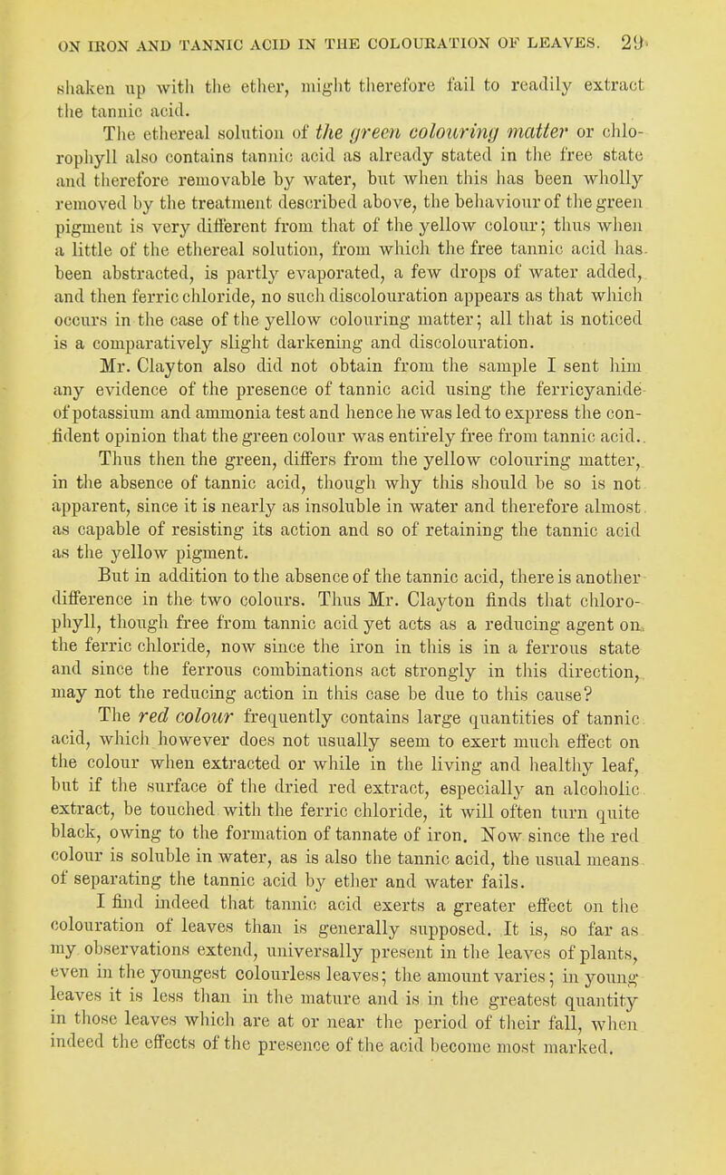 Bliaken up with the ether, might therefore fail to readily extract the tannic acid. The ethereal solution of the green colouring matter or clilo- ropliyll also contains tannic acid as already stated in tlie free state and therefore removable by water, but when this lias been wholly removed by the treatment described above, the behaviour of tlie green pigment is very different from that of the yellow colour; thus when a little of the ethereal solution, from which the free tannic acid has. been abstracted, is partly evaporated, a few drops of water added, and then ferric chloride, no such discolouration appears as that whicli occurs in the case of the yellow colouring matter 5 all that is noticed is a comparatively slight darkening and discolouration. Mr. Clayton also did not obtain from the sample I sent him any evidence of the presence of tannic acid using the ferricyanide- of potassium and ammonia test and hence he was led to express the con- fident opinion that the green colour was entirely free from tannic acid.. Thus then the green, differs from the yellow colouring matter, in the absence of tannic acid, though why this should be so is not apparent, since it is nearly as insoluble in water and therefore almost, as capable of resisting its action and so of retaining the tannic acid as the yellow pigment. But in addition to the absence of the tannic acid, there is another difference in the two colours. Thus Mr. Clayton finds that chloro- phyll, though free from tannic acid yet acts as a reducing agent on. the ferric chloride, now since the iron in this is in a ferrous state and since the ferrous combinations act strongly in this direction,, may not the reducing action in this case be due to this cause? The red colour frequently contains large quantities of tannic acid, which however does not usually seem to exert much effect on the colour when extracted or while in the living and healthy leaf, but if the surface of the dried red extract, especially an alcoliolic extract, be touched with tlie ferric chloride, it will often turn quite black, owing to the formation of tannate of iron. Now since the red colour is soluble in water, as is also the tannic acid, the usual means of separating the tannic acid by ether and Avater fails. I find indeed that tannic acid exerts a greater effect on the colouration of leaves than is generally supposed. It is, so far as my observations extend, universally present in the leaves of plants, even in the youngest colourless leaves; the amount varies; in young leaves it is less than in the mature and is in the greatest quantity in those leaves which are at or near the period of their fall, when indeed the effects of the presence of the acid become most marked.