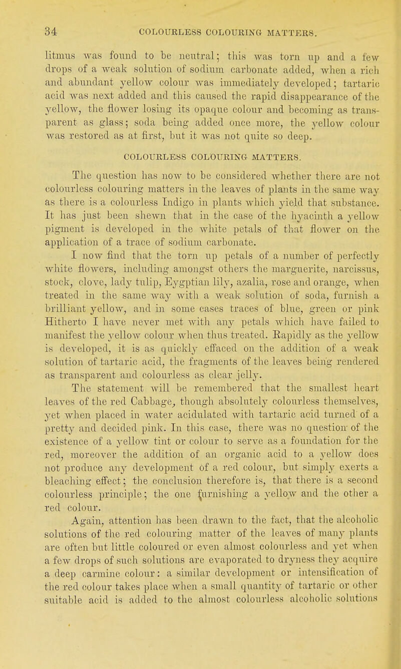 litmus was fonnd to be neutral; tliis was torn up and a few drops of a weak solution of sodium carbonate added, Avben a rich and abundant yellow colour was immediately developed; tartaric acid was next added and this caiised the rapid disappearance of the yellow, the flower losing its opaque colour and becoming as trans- parent as glass; soda being added once more, the yellow colour was restored as at first, but it was not quite so deep. COLOURLESS COLOURING MATTERS. The question has uoav to be considered whether there are not colourless colouring matters in the leaves of plants in tlie same way as there is a colourless Indigo in plants which yield that substance. It has just been sheAvn that in the case of the hyacinth a yellow pigment is developed in the white petals of that flower on the application of a trace of sodiiim carbonate. I now find that the torn up petals of a number of perfectly white flowers, including amongst others the marguerite, narcissus, stock, clove, lady tulip, Eygptian lily, azalia, rose and orange, when treated in the same way witli a Aveak solution of soda, furnish a brilliant yellow, and in some cases traces of blue, green or pink Hitherto I haA'e never met with any petals Avhich have failed to manifest the yellow colour when thus treated. Rapidly as the A^elloAv is developed, it is as quickl}'- effaced on tlie addition of a weak solution of tartaric acid, the fragments of the leaves beiaVg rendered as transparent and colourless as clear jelly. The statement Avill be remembered that the smallest heart leaves of the red Cabbage^ though absolntelj'- colourless themselves, yet Avhen placed in water acidulated with tartaric acid turned of a pretty and decided pink. In tliis case, there Avas no question of the existence of a yellow tint or colour to serve as a foundation for the red, moreoA^er the addition of an organic acid to a j-ellow does not produce any development of a red colour, but simply exerts a bleaching effect; the conclusion therefore is, that there is a second colourless principle; the one :^urnishing a yellow and the other a red colour. Again, attention has been draAvn to the fact, that the alcoholic solutions of the red colouring matter of the leaves of many plants are often but little coloured or even almost colourless and yet Avhen a few drops of such solutions are evaporated to dryness they acquire a deep carmine colour: a similar development or intensification of the red colour takes place when a small quantity of tartaric or other suitable acid is added to the almost colourless alcoholic solutions