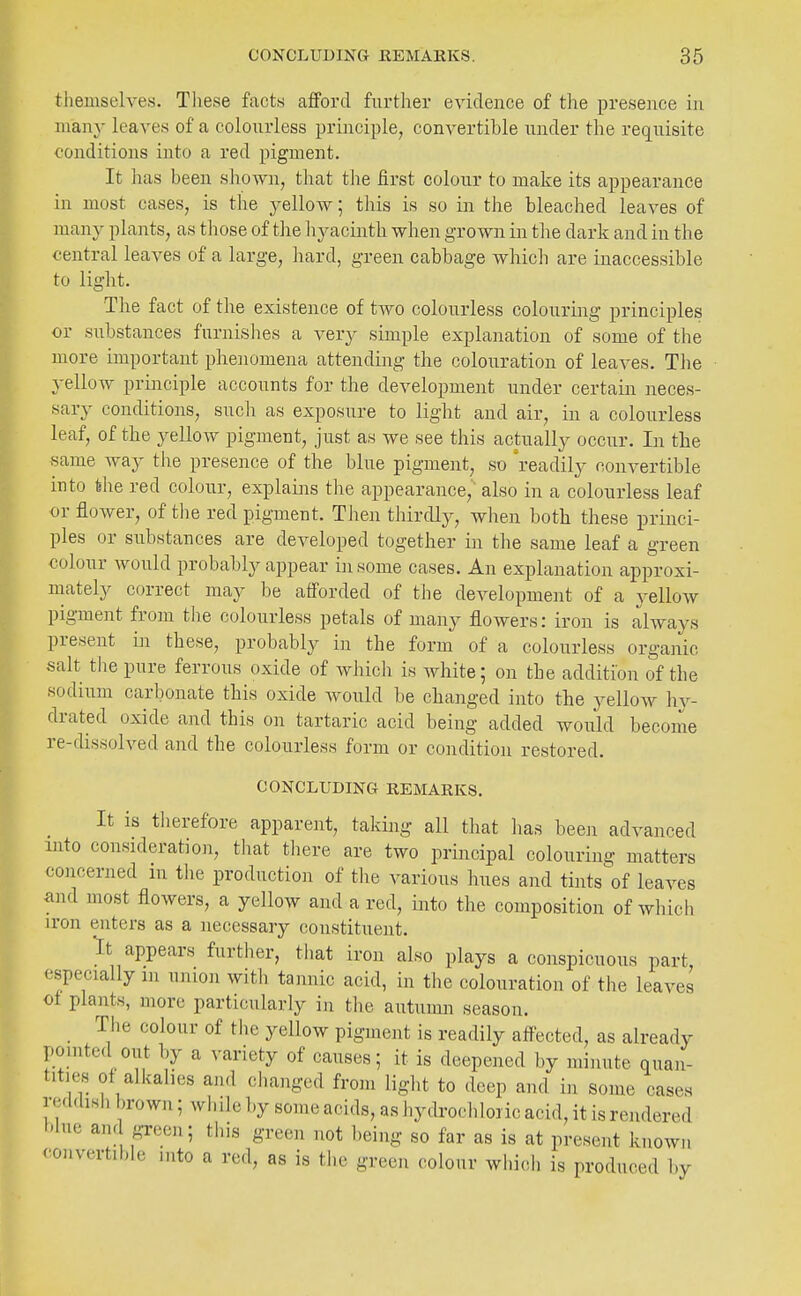 tliemselves. These facts afford further evidence of the presence in many leaves of a colourless principle, convertible under the requisite conditions into a red pigment. It has been shown, that the first colour to make its appearance in most cases, is the j^ellow; this is so in the bleached leaves of many plants, as those of the hyacinth when grown in tlie dark and in the central leaves of a large, hard, green cabbage which are inaccessible to light. The fact of the existence of two colourless colouring principles or substances furnishes a very simple explanation of some of the more important phenomena attending the colouration of leaves. The yellow principle accounts for the development under certain neces- sary conditions, such as exposure to light and air, in a colourless leaf, of the yellow pigment, just as we see this actually occur. In the same Avay the presence of the blue pigment, so 'readily convertible into the red colour, explaijis the appearance, also in a colourless leaf or flower, of the red pigment. Then thirdly, when both these princi- ples or substances are developed together in the same leaf a green colour would probably appear in some cases. An explanation approxi- mately correct may be afforded of the development of a jellow pigment from the colourless petals of many flowers: iron is always present in these, probably in the form of a colourless organic salt the pure ferrous oxide of which is Avhite; on the addition of the sodium carbonate this oxide Avould be changed into the yellow hy- drated oxide and this on tartaric acid being added would become re-dissolved and the colourless form or condition restored. CONCLUDING REMARKS. It is therefore apparent, taking all that lias beeii advanced into consideration, tliat there are two principal colouring matters concerned in the production of the various hues and tints^f leaves and most flowers, a yellow and a red, into the composition of which iron enters as a necessary constituent. It appears further, tiiat iron also plays a conspicuous part, especially in union with tannic acid, in the colouration of the leaves ot plants, more particularly in the autumn season. The colour of tiie yellow pigment is readily affected, as already pomted out by a variety of causes; it is deepened by minute quan- tities of alkalies and ciianged from liglit to deep and in some cases reddish brown; while by some acids, as hydrochloric acid, it is rendered blue and g-reen; this green not being so far as is at present known convertible into a red, as is the green colour which is produced by