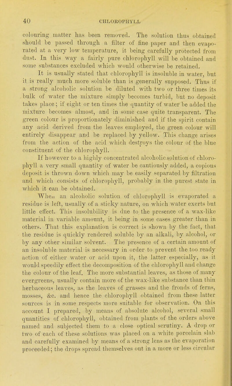 colouring- matter h<as been removed. The solution thus obtained should be passed through a filter of fine paper and then evapo- rated at a very low temperature, it being- carefully protected from dust. In this way a fairly pure chlorophyll will be obtained and some substances excluded which would otherwise be retained. It is usually stated that chlorophyll is insoluble in water, but it is really much more soluble than is generally su])posed. Thus if a strong alcoholic solution be diluted with two or three times its bulk of water the mixture simply becomes turbid, l)ut no deposit takes place; if eight or ten times the quantity of water be added the mixture becomes almost, and in some case quite transparent. The green colour is proportionately diminished and if tlie spirit contain any acid derived from tlie leaves employed, tlie green colour will entirely disappear and be replaced by yellow. This change arises from the action of the acid Avhich destroys the colour of the blue constituent of the chlorophyll. If however to a highly concentrated alcoholic solution of chloro- phyll a very small quantity of water be cautiously added, a copious deposit is thrown down which may be easily separated by filtration and which consists of chlorophyll, probably in tlie purest state in which it can be obtained. When an alcoholic solution of chlorophyll is evaporated a residue is left, usually of a sticky nature, on which water exerts but little effect. This insolubility is due to the presence of a wax-like material in variable amount, it being in some cases greater than in others. That this explanation is correct is shoAvn by the fact, that the residue is quickly rendered soluble by an alkali, by alcohol, or by any other similar solvent. The presence of a certain amount of an insoluble material is necessary in order to prevent the too readj^ action of either Avater or acid upon it, the latter especiallj^^ as it would speedily effect the decomposition of the chlorophyll and change the colour of the leaf. The more substantial leaves, as those of many evergreens, usually contain more of the Avax-like substance than thin herbaceous leaves, as the leaves of grasses and the fronds of ferns, mosses, t&c. and hence the chlorophyll obtained from these latter sources is in some respects more suitable for observation. On this account I prepared, by means of absolute alcohol, several small quantities of chlorophyll, obtained from plants of the orders above named and subjected them to a close optical scrutiny. A drop or two of each of these solutions was placed on a white porcelain slab and carefully examined by means of a strong lens as the evaporation proceeded; the drops spread themselves out in a more or less circular