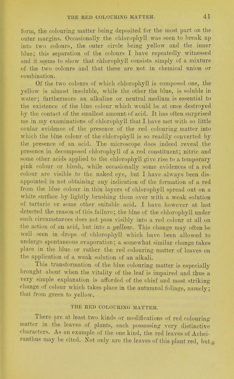funu, tlie colouring matter being clepowited for tlie most part on the outer margins. Occasionally the clilorophyll was seen to break up into two colours, the outer circle being yellow and the inner blue; this separation of the colours I have repeatedly witnessed and it seems to show tliat chloropliyll consists simply of a mixture of tlie two colours and that these are not in chemical union or combination. Of the two colours of which chlorophyll is composed one, the yellow is almost insoluble, while tJie other the blue, is soluble in Avater; furthermore an alkaline or neutral medium is essential to tlxe existence of the blue colour which would be at once destroyed by the contact of the smallest amount of acid. It has often surprised me in my examinations of chlorophyll that I have met with so little ocular evidence of the presence of the red colouring matter into wliich the blue colour of the chlorophyll is so readily converted by the presence of an acid. The microscope does indeed reveal the presence in decomposed chlorophyll of a red constituent; nitric and some other acids applied to the chlorophyll give rise to a temporarj' pink colour or blush, while occasionally some evidences of a red colour are visible to the naked eye, but I have always been dis- appointed in not obtaining any indication of the formation of a red from the blue colour in thin layers of chlorophyll spread out on a Avhite surface by lightly brushing them over Avith a weak solution of tartaric or some otlier suitable acid. I have however at last detected the reason of this failure; the blue of the clilorophyll under .such circumstances does not pass visibly into a red colour at all on the action of an acid, but into a yelloiv. This change may often be well seen in drops of chlorophyll which have been allowed to undergo spontaneous evaporation; a somewhat similar change takes place in the blue or rather the red colouring matter of leaves on the application of a weak solution of an alkali. This transformation of the blue colouring matter is especiallj'- brought about when the vitality of the leaf is impaired and thus a very simple explanation is afforded of the chief and most striking change of colour which takes place in the autumnal foliage, namely; that from green to yellow. THE RED COLOURING MATTER. There are at least two kinds or modifications of red colouring matter in the leaves of plants, each possessing very distinctive characters. As an example of the one kind, the red leaves of Achei- ranthus may ])e cited. Not only are the leaves of this plant red, but^