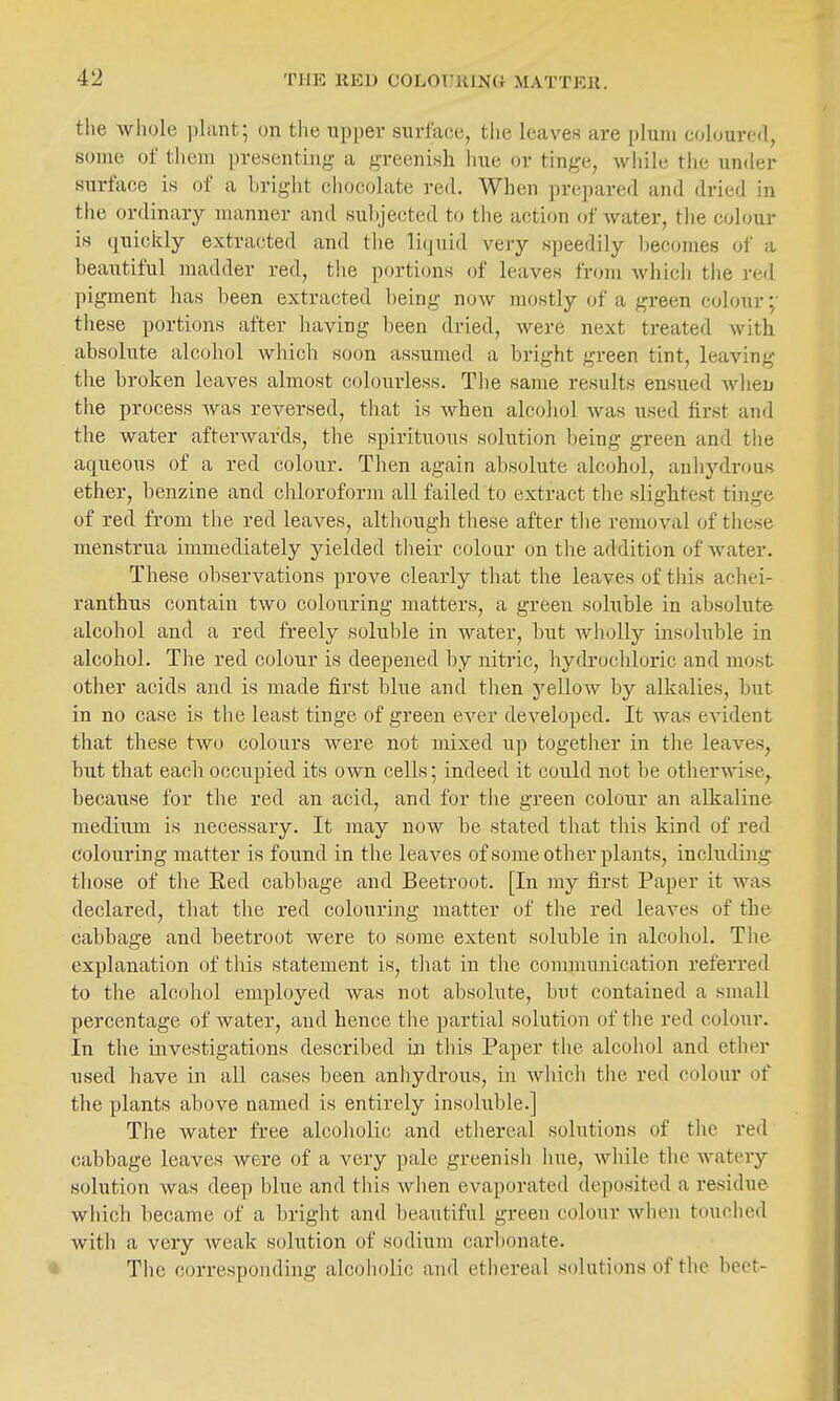 tlie whole plant; on the upper surface, the leaves are plum coloured, some of them presenting a greenish line or tinge, while the under surface is of a bright chocolate red. When prepared and dried in the ordinary manner and subjected to the action of water, tlie colour is quickly extracted and tlie liquid very speedily becomes of a beautiful madder red, tlie portions of leaves from which the red pigment has been extracted being now mostly of a green colour these portions after having been dried, were next treated with absolute alcohol wliich soon assumed a bright green tint, leaving the broken leaves almost colourless, Tlie same results ensued wlien the process was reversed, that is Avhen alcohol was used first and the water afterwards, the spirituous solution being green and the aqueous of a red colour. Then again absolute alcohol, anliydrous ether, benzine and chloroform all failed to extract the slightest tinge of red from the red leaves, although these after the removal of these menstrua immediately yielded their colour on the addition of water. These observations prove clearly that the leaves of this acliei- ranthus contain two colouring matters, a green soluble in absolute alcohol and a red freely soluble in water, but wholly insoluble in alcohol. The red colour is deepened by nitric, hydrochloric and most other acids and is made first bhie and then yellow by alkalies, but in no case is the least tinge of green ever developed. It was evident that these two colours were not mixed up together in the leaves, but that each occupied its own cells; indeed it could not be otherwise, because for the red an acid, and for the green colour an alkaline medium is necessary. It may now be stated that tliis kind of red colouring matter is found in the leaves of some other plants, includbig those of the E.ed cabbage and Beetroot. [In my first Paper it was declared, that the red colouring matter of the red leaves of the cabbage and beetroot Avere to some extent soluble in alcoliol. Tlie explanation of tiiis statement is, that in the conununication referred to the alcohol employed was not absolute, but contained a small percentage of water, and hence the partial solution of tlie red colour. In the investigations described in this Paper the alcohol and ether used have in all cases been anhydrous, in Avhich the red colour of the plants above named is entirely insoluble.] The water free alcoholic and ethereal solutions of the red cabbage leaves were of a very pale greenish hue, while the watery solution was deep blue and this when evaporated deposited a residue which became of a bright and beautiful green colour Avhen touched with a very Aveak solution of sodium carbonate. The corresponding alcoholic and ethereal solutions of the beet-
