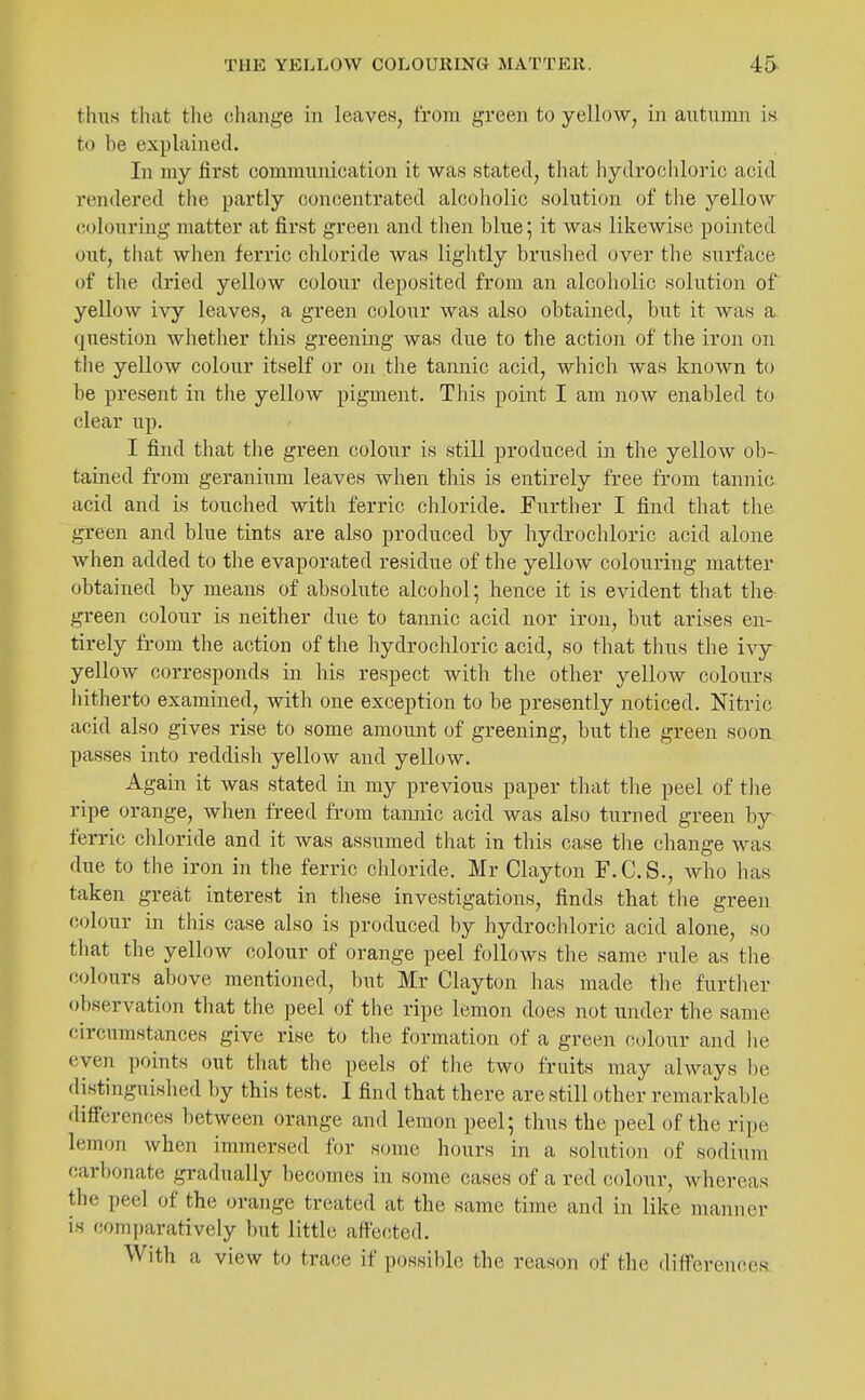 thus tliat the change in leaves, from green to yellow, in autumn is to be explained. In my first communication it was stated, that hydrocliloric acid rendered the partly concentrated alcoholic solution of the yellow colouring matter at first green and then blue; it was likewise pointed out, that when ferric chloride was lightly brushed over the surface of the dried yellow colour deposited from an alcoholic solution of yellow ivy leaves, a green colour was also obtained, but it was a question whether this greening was due to the action of the iron on the yellow colour itself or on the tannic acid, which was known to be present in the yellow pigment. This point I am now enabled to clear up. I find that the green colour is still produced in the yellow ob- tained from geranium leaves when this is entirely free from tannic acid and is touched with ferric chloride. Further I find that the green and blue tints are also produced by hydrochloric acid alone when added to the evaporated residue of the yellow colouring matter obtained by means of absolute alcohol; hence it is evident that the^^ green colour is neither due to tannic acid nor iron, but arises en- tirely from the action of the hydrochloric acid, so that thus the ivy yellow corresponds in his respect with the other yelloAV colours hitherto examined, with one exception to be presently noticed. Nitric acid also gives rise to some amount of greening, but the green soon passes into reddish yellow and yellow. Again it was stated in my previous paper that the peel of tlie ripe orange, when freed from tannic acid was also turned green by ferric chloride and it was assumed that in this case the change was due to the iron in the ferric chloride. Mr Clayton F.C.S., Avho has taken great interest in these investigations, finds that the green C(jlour in this case also is produced by hydrochloric acid alone, so that the yellow colour of orange peel follows the same rule as the (!olours above mentioned, but Mr Clayton has made the further observation that the peel of tlie ripe lemon does not under the same circumstances give rise to the formation of a green colour and he even points out that tlie peels of the two fruits may ahvays be distinguished by this test. I find that there are still other remarkable diff'erences between orange and lemon peel; thus the peel of the ripe lemon when immersed for some hours in a solution of sodium car1)onate gradually becomes in sonie cases of a red colour, whereas the peel of the orange treated at the same time and in like manner is comparatively but little affected. With a view to trace if possible the reason of the diff'erences