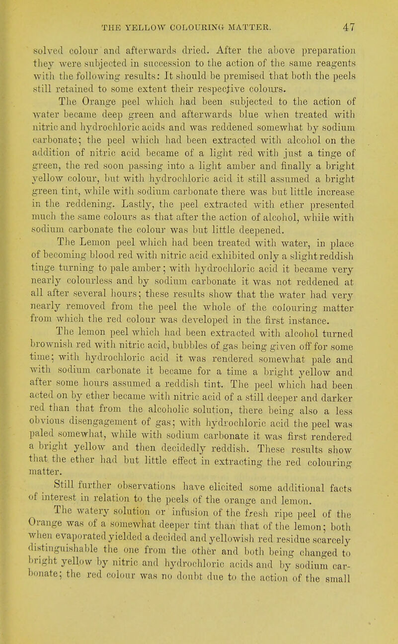 sol veil colour and afterwards dried. After the above preparation tliey Avere sulyected in succession to the action of the same reagents witli the folloAving results: It should be premised tliat both the peels still retained to some extent their respective colom's. Tlie Orange peel wliich iiad been subjected to the action of water became deep green and afterwards blue when treated with nitric and liydrociiloric acids and was reddened somewliat by sodium carbonate; the peel which had been extracted witli alcohol on the addition of nitric acid became of a liglit red witli just a tinge of green, the red soon passing into a light amber and finall}'' a bright yellow colour, but with hydrociiloric acid it still assumed a bright green tint, wiiile with sodium carbonate there was but little increase in the reddening. Lastly, the peel extracted with ether presented much tiie same colours as tliat after the action of alcohol, while with sodium carbonate the colour was but little deepened. The Lemon peel wMch had been treated witli water, in place of becoming blood red with nitric acid exhibited only a slight reddish tinge turning to pale amber; with hydrochloric acid it became very nearly colourless and by sodium carbonate it was not reddened at all after several hours; these results show tliat the water liad very nearly removed from the peel the whole of the colouring matter from which the red colour was developed in the first instance. The lemon peel Avhich had been extracted with alcohol turned brownish red witli nitric acid, bubbles of gas being given off for some time; with hydrociiloric acid it was rendered somewhat pale and with sodium carbonate it became for a time a bright yellow and after some hours assumed a reddish tint. The peel which had been acted on by ether became with nitric acid of a still deeper and darker red than that from the alcoholic solution, there being also a less obvious disengagement of gas; with hydrochloric acid the peel was paled somewhat, while with sodium carbonate it was first rendered a bright yellow and then decidedly reddish. These results show that the ether had but little effect in extracting the red colouring matter. Still further observations have elicited some additional facta of interest in relation to the peels of the orange and lemon. The watery solution or infusion of the fresh ripe peel of the Orange was of a somewhat deei)er tint than that of the lemon; both when evaporated yielded a decided and yellowish red residue scarcely distinguishable the one from the other and both being changed to bright yelh)w by nitric and hydrochloric acids and by sodium car- I»onate; the red colour was no doubt due to the action of the small