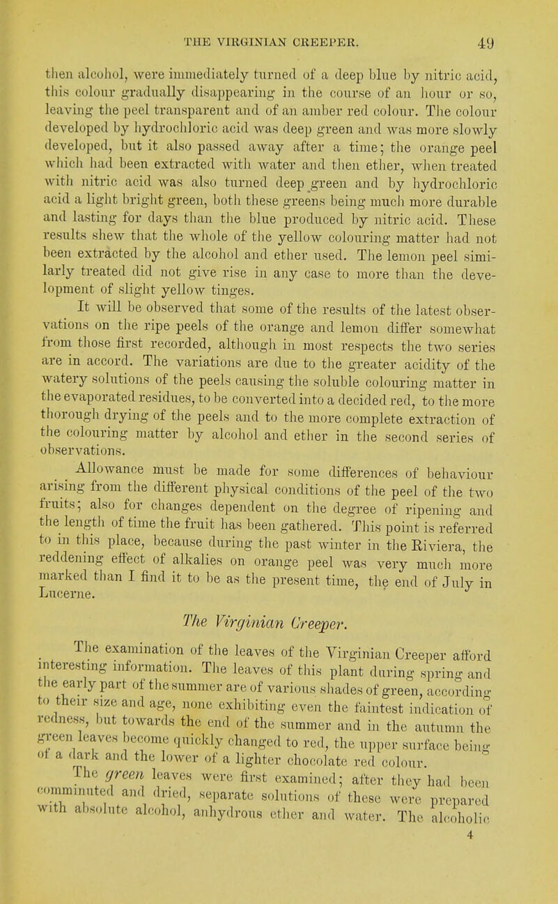 tlien alouhol, were iimiiediately turned of a deep blue by nitric acid, this colour gradually disappearing in the course of an liour or so, leaving tlie peel transparent and of an amber red colour. The colour developed by hydrochloric acid was deep green and was more slowly developed, but it also passed away after a time; tlie orange peel which had been extracted with water and then etJier, wlien treated with nitric acid was also turned deep green and by hydrocliloric acid a light bright green, both these greens being mucli more durable and lasting for days than the blue produced by nitric acid. These results shew that the whole of tlie yellow colouring matter had not been extracted by the alcohol and ether used. The lemon peel simi- larly treated did not give rise in any case to more tlian the deve- lopment of slight yellow tinges. It will be observed that some of the results of the latest obser- vations on the ripe peels of the orange and lemon differ somewhat from those first recorded, altliough in most respects tlie two series are in accord. The variations are due to tlie greater acidity of the Avatery solutions of the peels causing the soluble colouring matter in tlie evaporated residues, to be converted into a decided red, to tlie more thorough drying of the peels and to the more complete extraction of the colouring matter by alcohol and etiier in the second series of observations. Allowance must be made for some differences of behaviour arising from the different pliysical conditions of the peel of the two fruits; also for changes depeiident on tlie degree of ripening and the lengtli of time the fruit lias been gathered. This point is referred to in this place, because during the past winter in the Riviera, tlie reddening effect of alkalies on orange peel was very mucli more marked than I find it to be as the present time, the end of July in Lucerne. The Virginian Creeper. Tlie examination of tiie leaves of tlie Virginian Creeper afford interesting information. Tlie leaves of this plant daring spring and the early part of the summer are of various shades of green, according to their size and age, none exhibiting even the faintest indication < J redness, but towards the end of the summer and in the autumn the green leaves become quickly changed to red, the upper surface being ot a dark and the lower of a lighter chocolate red colour. The green leaves were first examined; after they had bc(m '•omminuted and dried, separate solutions of these were prepared with absolute alcohol, anhydrous ether and water. The alcoholic 4