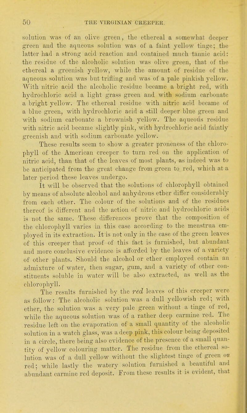 .solution was of an olive j^reeii, the ethereal a somewhat deeper green and the aqueous solutioji was of a faint yellow tinge; the latter had a strong acid reaction and contained much tannic acid: the residiie of the alcoholic solntioji was olive green, that of the ethereal a greenish yellow, while the amount of residue of the aqueous solution was bu.t trifling and was of a pale pinkish yellow. With nitric acid the alcoholic residue l)ecame a bright red, with hydrochloric acid a light grass green and with sodium carbonate a bright yellow. The ethereal residue with nitric acid became of a blue green, with hydrochloric acid a still deeper blue green and with sodium carbonate a brownish yellow. The aqueous residue with nitric acid became slightly pink, with hydrochloric acid faintly greenish and with sodium carl)onate yellow. These results seem to show a greater proneness of the chloro- phyll of the American creeper to turn red on the application of nitric acid, than that of the leaves of most plants, as indeed was to be anticipated from the great change from green to red, which at a later period these leaves undergo. It Avill be observed that the solutions of chlorophyll obtained by means of absolute alcohol and anhydrous ether differ considerably from each other. The colour of the solutions and of the residues thereof is different and the action of nitric and liydrochloric acids is not the same. These differences prove that the composition of the chloropliyll varies in this case according to the menstrua em- ployed in its extraction. It is not only in the case of the green leaves of this creeper that proof of this fact is furnished, but abundant and more conclusive evidence is afforded by the leaves of a variety of other plants. Should the alcohol or ether employed contam an admixture of water, then sugar, gum, and a variety of other con- stituents soluble in Avater will be also extracted, as well as the chlorophyll. The results furnislied by the red leaves of this creeper were as follow: The alcoholic solution was a dull yellowish red; with ether, the solution was a very pale green without a tinge of red, while tlie aqueous solution was of a rather deep carmine red. Tlie residue left on the evaporation of a small quantity of the alcoholic solution in a watch glass, was a deep pink, this colour being deposited in a circle, tliere being also evidence of the presence of a small (juan- tity of yellow colouring matter. The residue from tlie ethereal so- lution was of a dull yellow without the slightest thige of green i^r red; while lastly the watery solution furnished a beautiful and abundant carmine red deposit. From these results it is evident, that