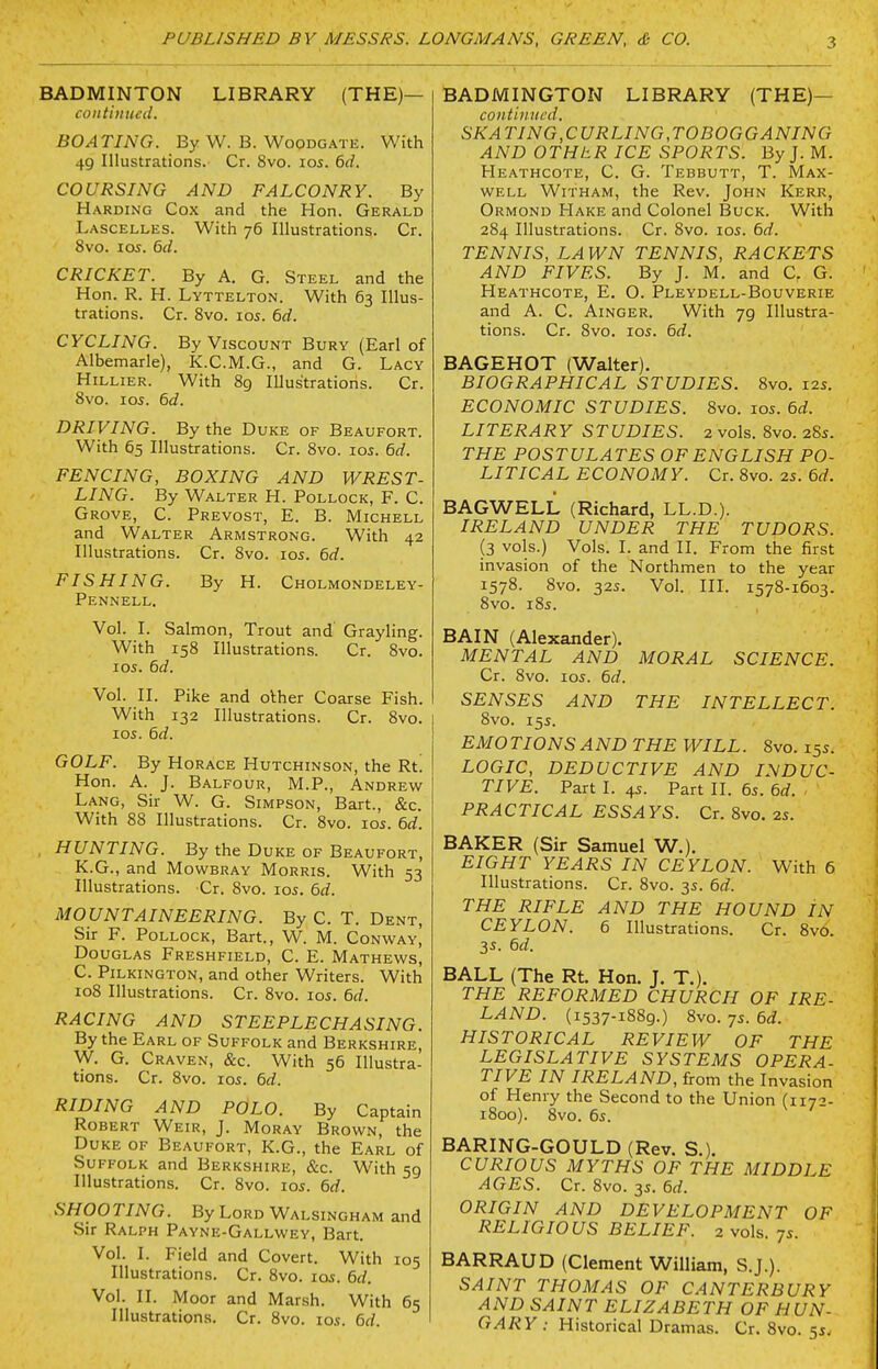 BADMINTON LIBRARY (THE)— continued. BOATING. By W. B. WooDGATE. With 49 Illustrations. Cr. 8vo. los. 6d. COURSING AND FALCONRY. By Harding Cox and the Hon. Gerald Lascelles. With 76 Illustrations. Cr. 8vo. los. 6d. CRICKET. By A. G. Steel and the Hon. R. H. Lyttelton. With 63 Illus- trations. Cr. Svo. I05. 6d. CYCLING. By Viscount Bury (Earl of Albemarle), K.C.M.G., and G. Lacy Hillier. With 89 Illustrations. Cr. Svo. los. 6d. DRIVING. By the Duke of Beaufort. With 65 Illustrations. Cr. Svo. 10s. 6d. FENCING, BOXING AND WREST- LING. By Walter H. Pollock, F. C. Grove, C. Prevost, E. B. Michell and Walter Armstrong. With 42 Illustrations. Cr. Svo. los. 6d. FISHING. By H. Cholmondeley- Pennell. Vol. I. Salmon, Trout and Grayling. With 158 Illustrations. Cr. Svo. 105. 6d. Vol. II. Pike and olher Coarse Fish. With 132 Illustrations. Cr. Svo. 105. 6d. GOLF. By Horace Hutchinson, the Rt! Hon. A. J. Balfour, M.P., Andrew Lang, Sir W. G. Simpson, Bart., &c. With 88 Illustrations. Cr. Svo. los. 6d. , HUNTING. By the Duke of Beaufort, K.G., and Mowbray Morris. With 53 Illustrations. Cr. Svo. 105. 6d. MOUNTAINEERING. By C. T. Dent, Sir F. Pollock, Bart., W. M. Conway, Douglas Freshfield, C. E. Mathews, C. Pilkington, and other Writers. With 108 Illustrations. Cr. Svo. los. 6d. RACING AND STEEPLECHASING. By the Earl of Suffolk and Berkshire, W. G. Craven, &c. With 56 Illustra- tions. Cr. Svo. los. 6d. RIDING AND POLO. By Captain Robert Weir, J. Moray Brown, the Duke of Beaufort, K.G., the Earl of Suffolk and Berkshire, &c. With 59 Illustrations. Cr. Svo. ids. 6d. SHOOTING. ByLoRD Walsingham and Sir Ralph Payne-Gallwey, Bart. Vol. I. Field and Covert. With 105 Illustrations. Cr. Svo. los. 6d. Vol. II. Moor and Marsh. With 65 Illustrations. Cr. Svo. lo.f. 6d. BADMINGTON LIBRARY (THE)— continued. SKATING,CURLING,TOBOGGANING AND OTHtR ICE SPORTS. ByJ. M. Heathcote, C. G. Tebbutt, T. Max- well WiTHAM, the Rev. John Kerr, Ormond Hake and Colonel Buck. With 284 Illustrations. Cr. Svo. 105. 6d. TENNIS, LAWN TENNIS, RACKETS AND FIVES. By J. M. and C, G. Heathcote, E. O. Pleydell-Bouverie and A. C. Ainger. With 79 Illustra- tions. Cr. Svo. I05. 6d. BAGEHOT (Walter). BIOGRAPHICAL STUDIES. Svo. 125. ECONOMIC STUDIES. Svo. los. 6d. LITERARY STUDIES. 2 vols. Svo. 28s. THE POSTULATES OF ENGLISH PO- LITICAL ECONOMY. Cr. Svo. 2s. 6d. BAGWELL (Richard, LL.D.). IRELAND UNDER THE TUDORS. (3 vols.) Vols. I. and II. From the first invasion of the Northmen to the year 1578. Svo. 325. Vol. III. 157S-1603. Svo. 185. BAIN (Alexander). MENTAL AND MORAL SCIENCE. Cr. Svo. los. 6d. SENSES AND THE INTELLECT. Svo. 155. EMOTIONS AND THE WILL. Svo. 155. LOGIC, DEDUCTIVE AND INDUC- TIVE. Part I. 45. Part II. 65. 6d. . PRACTICAL ESSAYS. Cr. Svo. as. BAKER (Sir Samuel W.). EIGHT YEARS IN CEYLON. With 6 Illustrations. Cr. Svo. 3s. 6d. THE RIFLE AND THE HOUND IN CEYLON. 6 Illustrations. Cr. Svo. 3s. 6d. BALL (The Rt. Hon. J. T.). THE REFORMED CHURCH OF IRE- LAND. (1537-1SS9.) Svo. 75. 6d. HISTORICAL REVIEW OF THE LEGISLATIVE SYSTEMS OPERA- TIVE IN IRELAND, from the Invasion of Henry the Second to the Union (117- 1800). Svo. 6s. BARING-GOULD (Rev. S.). CURIOUS MYTHS OF THE MIDDLE AGES. Cr. Svo. 3s. 6d. ORIGIN AND DEVELOPMENT OF RELIGIOUS BELIEF. 2 vols. 7s. BARRAUD (Clement William, S.J.). SAINT THOMAS OF CANTERBURY AND SAINT ELIZABETH OF HUN-
