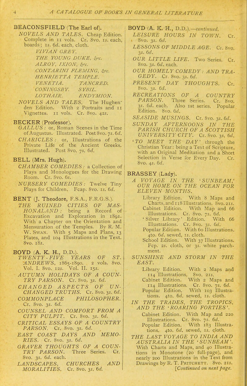 BEACONSFIELD (The Earl of). NOVELS AND TALES. Cheap Edition. Complete in ii vols. Cr. 8vo. is. each, boards; is. 6d. each, cloth. VIDIAN GREY. THE YOUNG DUKE, b^c ALROY, IXION, dfc. CONTARINI FLEMING, dfc. HENRIETTA TEMPLE. VENETIA. TANCRED. CONINGSBY. SYBIL. LO THAIR. END YMION. NOVELS AND TALES. The Hughen den Edition. With 2 Portraits and 11 Vignettes. 11 vols. Cr. 8vo. 42s. BECKER (Professor). GALLUS : or, Roman Scenes in the Time of Augustus. Illustrated. Post 8vo. 7s. 6rf. CHARICLES : or, Illustrations of the Private Life of the Ancient Greeks. Illustrated. Post 8vo. 75. 6rf. BELL (Mrs. Hugh). CHAMBER COMEDIES: a Collection of Plays and Monologues for the Drawing Room. Cr. Svo. 65. NURSERY COMEDIES: Twelve Tiny Plays for Children. Fcap. Svo. is. 6d. BENT (J. Theodore, F.S.A., F.R.G.S.). THE RUINED CITIES OF AIAS- HONALAND : being a Record of Excavation and Exploration in iBgi. With a Chapter on the Orientation and Mensuration of the Temples. By R. M. W. Swan. With 5 Maps and Plans, 13 Plates, and 104 Illustrations in the Text. Svo. iSs. BOYD (A. K. H., D.D.). TWENTY -FIVE YEARS OF ST. -ANDREWS, 1865-iSgo. 2 vols. Svo. Vol. I. Svo. I2S. Vol. II. 15s. AUTUMN HOLIDAYS OF A COUN- TRY PARSON. Cr. Svo. 3s. 6d. CHANGED ASPECTS OF UN- CHANGED TRUTHS. Cr. Svo. 35. 6d. COMMONPLACE PHILOSOPHER. Cr. Svo. 3s. 6d. COUNSEL AND COMFORT FROM A CITY PULPIT. Cr. Svo. 3s. 6d. CRITICAL ESSAYS OF A COUNTRY PARSON. Cr. Svo. 3s. 6d. EAST COAST DAYS AND MEMO- RIES. Cr. Svo. 3s. 6d. GRAVER THOUGHTS OF A COUN- TRY PARSON. Three Series. Cr. Svo. 3s. 6d. each. LANDSCAPES, CHURCHES AND BOYD (A. K. H., T).-D.).—continued. LEISURE HOURS IN TOWN. Cr. Svo. 3s. 6d. LESSONS OF MIDDLE AGE. Cr. Svo. 3s. 6d. OUR LITTLE LIFE. Two Series. Cr. Svo. 3s. 6d. each. OUR HOMELY COMEDY : AND TRA- GEDY. Cr. Svo. 3s. 6d. PRESENT DAY THOUGHTS. Cr. Svo. 3s. 6c?. RECREATIONS OF A COUNTRY PARSON. Three Series. Cr. Svo. 3s. 6d. each. Also ist series. Popular Edition. Svo. 6d. SEASIDE MUSINGS. Cr. Svo. 35. 6d. SUNDAY AFTERNOONS IN THE PARISH CHURCH OF A SCOTTISH UNIVERSITY CITY. Cr. Svo. 35. 6d. 'TO MEET THE DAY' through the Christian Year: being a Text of Scripture, with an Original Meditation and a Short Selection in Verse for Every Day. Cr. Svo. 45. 6d. BRASSEY (Lady). A VOYAGE IN THE 'SUNBEAM,' OUR HOME ON THE OCEAN FOR ELEVEN MONTHS. Library Edition. With 8 Maps and Charts, and 118 Illustrations. Svo. 21s. Cabinet Edition. With Map and 66 Illustrations. Cr. Svo. 75. 6d. ' Silver Library' Edition. With 66 Illustrations. Cr. Svo. 3s. 6d. Popular Edition. With 60 Illustrations. 4to. 6d. sewed, is. cloth. School Edition. With 37 Illustrations. Fcp. 2s. cloth, or 3s. white parch- ment. SUNSHINE AND STORM IN THE EAST. Librarj' Edition. With 2 Maps and 114 Illustrations. Svo. 215. Cabinet Edition. With 2 Maps and 114 Illustrations. Cr. Svo. 7s. 6d. Popular Edition. With 103 Illustra- tions. 4to. 6d. sewed, is. cloth. IN THE TRADES, THE TROPICS, AND THE 'ROARING FORTIES'. Cabinet Edition. With Map and 220 Illustrations. Cr. Svo. ys. 6d. Popular Edition. With 1S3 Illustra- tions. 4to. 6d. sewed, is. cloth. THE LAST VOYAGE TO INDIA AND AUSTRALIA IN THE 'SUNBEAM'. With Charts and Maps, and 40 Illustra- tions in Monotone (20 full-page), and nearly 200 Illustrations in the Text from Drawings by R. T. Pritchett. Svo. 21s.