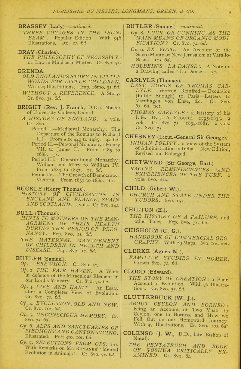 BRASSEY {l.a.Aj)—continued. THREE VOYAGES IN THE 'SUN- BEAM'. Popular Edition. With 346 Illustrations. 4to. 2s. 6d. BRAY (Charles). THE PHILOSOPHY OF NECESSITY: or, Law in Mind as in Matter. Cr. 8vo. 5s. BRENDA. OLD ENCjLAND'S STORY IN LITTLE WORDS FOR LITTLE CHILDREN. With 2g Illustrations. Imp. i6mo. 35. 6d. WITHOUT A REFERENCE. A Story. Cr. 8vo. 3s. 6d. BRIGHT (Rev. J. Franck, D.D.), Master of University College, Oxford. A HISTORY OF ENGLAND. 4 vols. Cr. 8vo. Period I.—Mediaeval Monarchy: The Departure of the Romans to Richard III. From A.D. 449 to 1485. 4s. 6d. Period II.—Personal Monarchy: Henry VII. to James II. From 1485 to 1688. 55. Period III.—Constitutional Monarchy: William and Mary to William IV. From i68g to 1837. 7s. 6d. Period IV.—The Growth of Democracy: Victoria. From 1837 to 1880. 6s. BUCKLE (Henry Thomas). HISTORY OF CIVILISATION IN ENGLAND AND FRANCE, SPAIN AND SCOTLAND. 3 vols. Cr. 8vo. 24s. BULL (Thomas). HINTS TO MOTHERS ON THE MAN- AGEMENT OF THEIR HEALTH DURING THE PERIOD OF PREG- NANCY. Fcp. 8vo. 15. 6d. THE MATERNAL MANAGEMENT OF CHILDREN IN HEALTH AND DISEASE. Fcp. 8vo. is. 6d. BUTLER (Samuel). op. I. EREWHON. Cr. 8vo. 5s. Op.i. THE FAIR HAVEN. A Work in defence of the Miraculous Element in our Lord's Ministry. Cr. 8vo. 7s. M. op. 3. LIFE AND HABIT. An Essay after a Completer View of Evolution. Cr. 8vo. 7s. hd. op. 4. EVOLUTION, OLD AND NEW. Cr. 8vo. los. 6d. op. 5- UNCONSCIOUS MEMORY. Cr. 8vo. 7s. 6d. op. 6. ALPS AND SANCTUARIES OF PIEDMONT AND CANTON TICINO Illustrated. Pott 4to. los. 6d. op. 7. SELECTIONS FROM OPS. 1-6. With Remarks on Mr. Romanes' ' Mental Evolution in Animals '. Cr. 8vo. 7s. 6d. BUTLER (Samuel)—continued. op. 8. LUCK, OR CUNNING, AS THE MAIN MEANS OF ORGANIC MODI- FICATION.' CT.Svo.ys.6d. op. 9. EX VOTO. An Account ot the Sacro Monte or New Jerusalem at Varallo- Sesia. los. 6d. HOLBEIN'S ' LA DANSE '. A Note on a Drawing called 'LaDanse'. 35. CARLYLE (Thomas). LAST WORDS OF THOMAS CAR- L YLE — Wotton Reinfred — Excursion (Futile Enough) to Paris—Letters to Varnhagen von Ense, &c. Cr. 8vo. 6s. 6d. net. THOMAS CARLYLE: a History of his Life. By J. A. Froude. 1795-1835. 2 vols. Cr. 8vo. 7s. 1834-1881. 2 vols. Cr. 8vo. 7s. CHESNEY (Lieut.-General Sir George). INDIAN POLITY: a View of the System of Administration in India. New Edition, Revised and Enlarged. CHETWYND (Sir George, Bart.). RACING REMINISCENCES AND EXPERIENCES OF THE TURF. 2 vols. 8vo. 21S. CHILD (Gilbert W.). CHURCH AND STATE UNDER THE TUDORS. 8vo. 15s. CHILTON (E.). THE HISTORY OF A FAILURE, and other Tales. Fcp. 8vo. 3s. 6d. CHISHOLM (G. G.). HANDBOOK OF COMMERCIAL GEO- GRAPHY. With 29 Maps. 8vo.ios.net., CLERKE (Agnes M.). FAMILIAR STUDIES IN HOMER. Crown 8vo. 7s. 6d. CLODD (Edward). THE STORY OF CREATION: a Plain Account of Evolution. With 77 Illustra- tions. Cr. 8vo. 3s. 6d. CLUTTERBUCK (W. J.). ABOUT CEYLON AND BORNEO ■ being an Account of Two Visits to Ceylon, one to Borneo, and How we Fell Out on our Homeward Journey With 47 Illustrations. Cr. 8vo. los. 6d- COLENSO (J. W., D.D., late Bishop of Natal). ^ THE PENTATEUCH AND BOOK OF JOSHUA CRITICALLY EX- AMINED. Cr. 8vo. 6s.
