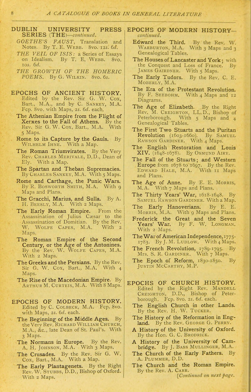 DUBLIN UNIVERSITY PRESS SERIES [TnE\—continued. GOETHE'S FAUST, Translation and Notes. By T. E. Webb. 8vo. 12s. 6d. THE VEIL OF ISIS: a Series of Essays on Idealism. By T. E. Webb. 8vo. ICS. 6d. THE GROWTH OF THE HOMERIC POEMS. By G. Wilkin. 8vo. 6s. EPOCHS OF ANCIENT HISTORY. Edited by the Rev. Sir G. W. Cox, Bart., M.A., and by C. Sankey, M.A. Fcp. Svo. with Maps, 2s. 6d. each. The Athenian Empire from the Flight of Xerxes to the Fall of Athens. By the Rev. Sir G. W. Cox, Bart., M.A. With 5 Maps. Rome to its Capture by the Gauls. By WiLHELM Ihne. With a Map. The Roman Triumvirates. By the Very Rev. Charles Merivale, D.D., Dean of Ely. With a Map. The Spartan and Theban Supremacies. By Charles Sankey, M.A. With 5 Maps. Rome and Carthage, the Punic Wars. By R. Bosworth Smith, M.A. With g Maps and Plans. The Gracchi, Marius, and Sulla. By A. H. Beesly, M.A. With 2 Maps. The Early Roman Empire. From the Assassination of Julius Csesar to the Assassination of Domitian. By the Rev. W. Wolfe Capes, M.A. With 2 Maps. The Roman Empire of the Second Century, or the Age of the Antonines. By the Rev. W. Wolfe Capes, M.A. With 2 Maps. The Greeks and the Persians. By the Rev. Sir G. W. Cox, Bart., M.A. With 4 Maps. The Rise of the Macedonian Empire. By Arthur M. Curteis, M.A. With 8 Maps. EPOCHS OF MODERN HISTORY. Edited by C. Colbeck, M.A. Fcp. Svo. with Maps, 2s. 6d. each. The Beginning of the Middle Ages. By the Very Rev. Richard William Church, M.A., &c., late Dean of St. Paul's. With 3 Maps. The Normans in Europe. By the Rev. A. H. Johnson, M.A. With 3 Maps. The Crusades. By the Rev. Sir G. W. Cox, Bart., M.A. With a Map. The Early Plantagenets. By the Right Rev. W. Stubbs, D.D., Bishop of Oxford. With 2 Maps. EPOCHS OF MODERN HISTORY— continued. Edward the Third. By the Rev. W. Warburton, M.A. With 3 Maps and 3 Genealogical Tables. The Houses of Lancaster and York; with the Conquest and Loss of France. By James Gairdner. With 5 Maps. The Early Tudors. By the Rev. C. E. MOBERLY, M.A. The Era of the Protestant Revolution. By F. Seebohm. With 4 Maps and 12 Diagrams. The Age of Elizabeth. By the Right Rev. M. Creighton, LL.D., Bishop of Peterborough. With 5 Maps and 4 Genealogical Tables. The First Two Stuarts and the Puritan Revolution (1603-1660). By Samuel Rawson Gardiner. With 4 Maps. The English Restoration and Louis XIV. (1648-1678). By Osmund Airy. The Fall of the Stuarts; and Western Europe from 1678 to 1697. By the Rev. Edward Hale, M.A. With 11 Maps and Plans. The Age of Anne. By E. E. Morris, M.A. With 7 Maps and Plans. The Thirty Years' War, 1618-1648. By Samuel Rawson Gardiner. With a Map. The Early Hanoverians. By E. E. Morris, M.A. With g Maps and Plans. Frederick the Great and the Seven Years' War. By F. W. Longman. With 2 Maps. The War of American Independence, 1775- 1783. By J. M. Ludlow. With4Maps. The French Revolution, 1789-1795. By Mrs. S. R. Gardiner. With 7 Maps. The Epoch of Reform, 1830-1850. By Justin McCarthy, M.P. EPOCHS OF CHURCH HISTORY. Edited by the Right Rev. Mandell Creighton, D.D., Bishop of Peter- borough. Fcp. 8vo. 2s. 6d. each. The English Church in other Lands. By the Rev. H. W. Tucker. The History of the Reformation in Eng- land. By the Rev. George G. Perry. A History of the University of Oxford. By the Hon. G. C. Brodrick. A History of the University of Cam- bridge. By J. Bass Mullinger, M.A. The Church of the Early Fathers. By A. Plummer, D.D. The Church and the Roman Empire. By the Rev. A. Caru.