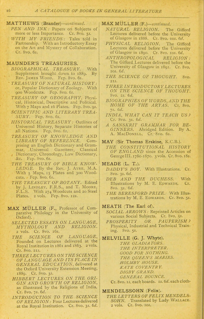 MATTHEWS [BTanAe^v)—continued. PEN AND INK: Papers on Subjects of more or less Importance. Cr. 8vo. 5s. WITH MY FRIENDS: Tales told in Partnership. With an Introductory Essay on the Art and Mysterj' of Collaboration. Cr. 8vo. 6s. MAUNDER'S TREASURIES. BIOGRAPHICAL TREASURY. With Supplement brought down to i88g. By Rev. James Wood. Fcp. 8vo. 6s. • TREASURY OF NATURAL HISTORY : or, Popular Dictionary of Zoology. With goo Woodcuts. Fcp. 8vo. 6s. TREASURY OF GEOGRAPHY, Physi- cal, Historical, Descriptive and Political. With 7 Maps and 16 Plates. Fcp. 8vo. 95. SCIENTIFIC AND LITERARY TREA- SURY. Fcp. Svo. 6s. HISTORICAL TREASURY: Outlines of Universal History, Separate Histories of all Nations. Fcp. Svo. 6s. TREASURY OF KNOWLEDGE AND LIBRARY OF REFERENCE. Com- prising an English Dictionary and Gram- mar, Universal Gazetteer, Classical , Dictionary, Chronology, Law Dictionary, &c. Fcp. Svo. 6s. THE TREASURY OF BIBLE KNOW- LEDGE. By the Rev. J. Ayre, M.A. With 5 Maps, 15 Plates and 300 Wood- cuts. Fcp. Svo. 6s. THE TREASURY OF BOTANY. Edited by J. LiNDLEY, F.R.S., and T. Moore, F.L.S. With 274 Woodcuts and 20 Steel Plates. 2 vols. Fcp. Svo. 12s. MAX MULLER (F., Professor of Com- parative Philology in the University of Oxford). SELECTED ESSAYS ON LANGUAGE, MYTHOLOGY AND RELIGION. 2 vols. Cr. Svo. 16s. THE SCIENCE OF LANGUAGE, Founded on Lectures delivered at the Royal Institution in i85i and 1863. 2 vols. Cr. Svo. 21S. THREE LECTURES ON THE SCIENCE OF LANGUAGE AND ITS PLACE IN GENERAL EDUCATION, delivered at the Oxford University Extension Meeting, 1889. Cr. Svo. 3s. HIBBERT LECTURES ON THE ORI- GIN AND GROWTH OF RELIGION, as illustrated by the Religions of India. Cr. Svo. 7s. 6d. INTRODUCTION TO THE SCIENCE OF RELIGION: Four Lectures delivered at the Royal Institution. Cr. Svo. 3s. 6d. MAX MULLER {F.)-contiuncd. NATURAL RELIGION. The Gifford Lectures delivered before the University of Glasgow in 1888. Cr. Svo. los. 6d. PHYSICAL RELIGION. The Gifford Lectures delivered before the University of Glasgow in iSgo. Cr. Svo. los. 6d. ANTHROPOLOGICAL RELIGION : The Gifford Lectures delivered before the University of Glasgow in 1891. Cr. Svo. los. 6d. THE SCIENCE OF THOUGHT. Svo. 21S. THREE INTRODUCTORY LECTURES ON THE SCIENCE OF THOUGHT. Svo. 2s. 6d. BIOGRAPHIES OF WORDS, AND THE HOME OF THE ARYAS. Cr. Svo, 7s. 6d. INDIA, WHAT CAN IT TEACH US.' Cr. Svo. 3s. 6d. A SANSKRIT GRAMMAR FOR BE- GINNERS. Abridged Edition. By A. A. MacDonell. Cr. Svo. 6s. MAY (Sir Thomas Erskine, K.C.B.). THE CONSTITUTIONAL HISTORY OF ENGLAND since the Accession of George III. 1760-1S70. 3 vols. Cr. Svo. iSs. MEADE (L. T.). DADDY'S BOY. With Illustrations. Cr. Svo. 3s. 5d. DEB AND THE DUCHESS. With Illustrations by M. E. Edwards. Cr. Svo. 3s. 6d. THE BERESFORD PRIZE. With Illus- trations by M. E. Edwards. Cr. Svo. 5s. MEATH (The Earl of). SOCIAL ARROWS: Reprinted Articles on various Social Subjects. Cr. Svo. 5s. PROSPERITY OR PAUPERISM.' Physical, Industrial and Technical Train- ing. Svo. 5s. MELVILLE (G. J. Whyte). THE GLADIATORS. THE INTERPRETER. GOOD FOR NOTHING. THE QUEE.M'S MARIES. HOLM BY HOUSE. KATE COVENTRY. DIGBY GRAND. GENERAL BOUNCE. Cr. Svo. IS. each boards, is. 6rf. each cloth- MENDELSSOHN (Felix). THE LETTERS OF FELIX MENDELS- SOHN. Translated by Lady Wallace. 2 vols. Cr. Svo. 10s.