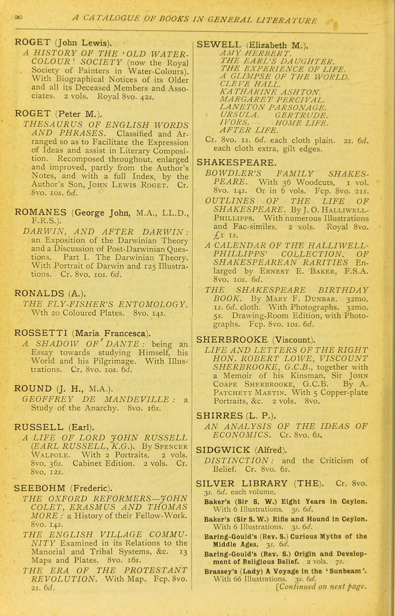 ROGET (John Lewis). A HISTORY OF THE 'OLD WATER- COLOUR' SOCIETY (now the Royal Society of Painters in Water-Colours). With Biographical Notices of its Older and all its Deceased Members and Asso- ciates. 2 vols. Royal 8vo. 42s. ROGET (Peter M.). THESAURUS OF ENGLISH WORDS AND PHRASES. Classified and Ar- ranged so as to Facilitate the Expression of Ideas and assist in Literary Composi- tion. Recomposed throughout, enlarged and improved, partly from the Author's Notes, and with a full Index, by the Author's Son, John Lewis Roget. Cr. 8vo. los. 6d. ROMANES (George John, M.A., LL.D., F.R.S.). DARWIN, AND AFTER DARWIN: an Exposition of the Darwinian Theory and a Discussion of Post-Darwinian Ques- tions. Part I. The Darwinian Theory. With Portrait of Darwin and 125 Illustra- tions. Cr. 8vo. 105. 6d. RONALDS (A.). THE FLY-FISHER'S ENTOMOLOGY. Wth 20 Coloured Plates. 8vo. 14s. ROSSETTI (Maria Francesca). A SHADOW of'DANTE : being an Essay towards studying Himself, his World and his Pilgrimage. With Illus- trations. Cr. 8vo. 105. 6d. ROUND (J. H., M.A.). GEOFFREY DE MANDEVILLE : a Study of the Anarchy. 8vo. 165. RUSSELL (Earl). A LIFE OF LORD JOHN RUSSELL {EARL RUSSELL, K.G.). By Spencer Walpole. With 2 Portraits. 2 vols. 8vo. 365. Cabinet Edition. 2 vols. Cr. 8V0. 125. SEEBOHM (Frederic). THE OXFORD REFORMERS—JOHN COLET, ERASMUS AND THOMAS MORE : a History of their Fellow-Work. 8vo. 145. THE ENGLISH VILLAGE COMMU- NITY Examined in its Relations to the Manorial and Tribal Systems, &c. 13 Maps and Plates. 8vo. 165. THE ERA OF THE PROTESTANT REVOLUTION. With Map. Fcp. 8vo. 25. 6d. SEWELL (Elizabeth M.). AjI/y her hurt, the earl's daughter, the experience of life, a glimpse of the world, cleve hall, katharine ash ton. margaret percival. lan eton parsonage, ursula. gertrude, ivors. home life, after life. Cr. 8vo. 15. dd. each cloth plain. 25. 6J. each cloth extra, gilt edges. SHAKESPEARE. BOWDLER'S FAMILY SHAKES- PEARE. With 36 Woodcuts. I vol. 8vo. 145. Or in 5 vols. Fcp. 8vo. 215. OUTLINES OF THE LIFE OF SHAKESPEARE. By J. O. Halliwell- Phillipps. With numerous Illustrations and Fac-similes. 2 vols. Royal 8vo. £^ i^- A CALENDAR OF THE HALLIWELL- PHILLIPPS' COLLECTION. OF SHAKESPEAREAN RARITIES En- larged by Ernest E. Baker, F.S.A. 8vo. I05. 6d. THE SHAKESPEARE BIRTHDAY BOOK. By Mary F. Dunbar. 32mo. 15. 6d. cloth. With Photographs. 32mo. 55. Drawing-Room Edition, with Photo- graphs. Fcp. 8vo. 105. 6d. SHERBROOKE (Viscount). LIFE AND LETTERS OF THE RIGHT HON. ROBERT LOWE, VISCOUNT SHERBROOKE, G.C.B., together with a Memoir of his Kinsman, Sir John CoAPE Sherbrooke, G.C.B. By A. Patchett Martin. With 5 Copper-plate Portraits, &c. 2 vols. 8vo. SHIRRES (L. P.). AN ANALYSIS OF THE IDEAS OF ECONOMICS. Cr. Svo. 65. SIDGWICK (Alfred). DISTINCTION: and the Criticism of Belief. Cr. 8vo. 65. SILVER LIBRARY (THE). Cr. Svo. 2s. 6d. each volume. Baker's (Sir S. W.) Eight Years in Ceylon. With 6 Illustrations. 3.(. 6d. Baiter's (Sir S. W.) RlHe and Hound in Ceylon. With 6 Illustrations, y. 6d. Baring-Gould's (Rev. S.) Curious Myths of the Middle Ages. y. 6d. Baring-Gould's (Rev. S.) Origin and Develop- ment of Religious Belief. 2 vols. 7s. Brassey's (Lady) A Voyage in the 'Sunbeam'. With 66 Illustrations. 3.1. 6d. [Coiitiiiiiid oil licit page.