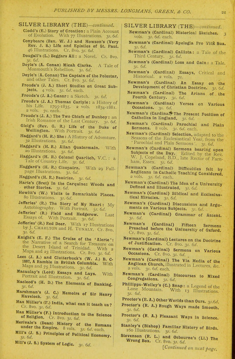 SILVER LIBRARY (THE)-continHcd. Clodd's (E.) Story of Creation: a Plain Account of Evolution. With 77 Illustrations. 3s. 6d. Conybeare (Rev. W. J.) and Howson's (Very Key. J. S.) Life and Epistles of St. Paul. 46 Illustrations. Cr. 8vo. 3J. 6d. Dougall's (L.) Beggars All: a Novel. Cr. 8vo. Doyle's (A. Conan) Micah Clarice. A Tale of Monmouth's Rebellion. 3J. 6(/. Doyle's (A. Conan) The Captain of the Polestar, and other Tales. Cr. 8vo. 3s. 6d. Fronde's (J. A.) Short Studies on Great Sub- jects. 4 vols. y. 6d. each. Froude's (J. A.) Caesar: a Sketch. 3^. 6d. Fronde's (J. A.) Thomas Carlyle: a History of his Life. 1795-1835. 2 vols. 1834-1881. 2 vols. js. each. Froude's (J. A.) The Two Chiefs of Dunboy: an Irish Romance of the Last Century, y. 6d. Gleig's (Rev. G. R.) Life of the Duke of Wellington. With Portrait, y. 6d. Haggard's (H. R.) She : A History of Adventure 32 Illustrations. 3J. 6d. Haggard's (H. R.) Allan Quatermain. With 20 Illustrations, y. 6d. Haggard's (H. R.) Colonel Quaritch, V.C. : a 1 ale of Country Life. ^s. 6d. Haggard's (H. R.) Cleopatra. With 20 Full- page Illustrations. 35. 6d. Haggard's (H. R.) Beatrice. 3J. 6d. Harte's (Bret) In the Carquinea Woods and other Stories, y. 6d. Hewitt's (W.) Visits to Remarkable Places. 80 Illustrations. 3^-. 6d. Jefferies' (R.) The Story of My Heart: My ' Autobiography. With Portrait, y. 6d Jefferies' (R.) Field and Hedgerow. Last Essays of. With Portrait, y. 6d. Jefferies' (R.) Red Deer. With 17 Illustrations by J. Charlton and H. TuNAr^Y. Cr 8vo 3s. 6d. ^V^ht's (E. F.) The Cruise of the 'Alerte': the Narrative of a Search for Treasure on the Desert Island of Trinidad. With 2 Maps and 23 Illustrations. Cr. 8vo. 3s. 6d. Lees (J, A.) and Clutterbuck's (W. J.) B C- 1887, A Ramble in British Columbia. With Maps and 75 Illustrations, y. 6d. Macaulay's (Lord) Essays and Lays. With Portrait and Illustration. 3.?. 6./. ^^TtT ^'^ ^^^ °' Banking. ^avTloc?. ^3';. S °' I Max Muller'a (F.) India, what can it teach us? I Cr. 8vo. 3,r. 6d. *o''f^e^i^lon^^^•'«'■°'*=° '° '•^^ Science or Keiigton. Cr. 8vo. 3.?. 6d. Merlvale's (Dean) History of the Romans under the Empire. 8 vols. 3^ 6d each ^'yed. ^'^ PocaI Economy. Mill's (J. S.) System of Logic. 3s. 6d. I SILVER LIBRARY (THE)—continued. Newman's (Cardinal) Historical Slcetches. 3 vols. 3J-. 6d. each. Newman's (Cardinal) Apologia Pro YitS Sua. 3s. 6d. Newman's (Cardinal) Callista: a Tale of the Third Century. 3s. 6d. Newman's (Cardinal) Loss and Gain: a Tale. 3J-. 6d. Newman's (Cardinal) Essays, Critical and Historical. 2 vols. ys. Newman's (Cardinal) An Essay on the Development of Christian Doctrine. 3s. 6d. Newman's (Cardinal) The Arians of the Fourth Century. 3s. 6d. Newman's (Cardinal) Yerses on Various Occasions. 3J. 6d. Newman's (Cardinal!^ The Present Position of Catholics in England. 3s. 6d. Newman's (Cardinal) Parochial and Plain Sermons. 8 vols. 3s. 6d. each. Newman's (Cardinal) Selection, adapted to the Seasons of the Ecclesiastical Year, from the ' Parochial and Plain Sermons '. 3s. 6d. Newman's (Cardinal) Sermons bearing upon Subjects of the Day. Edited by the Rev W. J. Copeland, B.D., late Rector of Farn- ham, Essex. 3^. 6d. Newman's (Cardinal) Difficulties felt by Anglicans in Catholic Teaching Considered 2 vols. y. 6d. each. Newman's (Cardinal) The Idea of a Uniyersitv Defined and Illustrated. 3^. 6d. Newman's (Cardinal) Biblical and Ecclesias- tical Miracles. 3s. 6d. Newman's (Cardinal) Discussions and iirgu- ments on Various Subjects. 3^. 6d. Newman's (Cardinal) Grammar of Assent. 3s. 6d. Newman's (Cardinal) Fifteen Sermons Preached before the University of Oxford Cr. 8vo. 3j. 6d. Newman's (Cardinal) Lectures on the Doctrine of Justification. Cr. 8vo. 3^. 6d. Newman's (Cardinal) Sermons on Various Occasions. Cr. 8vo. 3s. 6d. Newman's (Cardinal) The Via Media of the Ang lean Church, illustrated in Lectures &c 2 vols. 3s. 6d. each. Newman's (Cardinal) Discourses to Mixed Congregations. 3^. 6d. Phillipps-Wolley's (C.) Snap: a Legend of the Lone Mountain. With 13 Ilfustration.s 3^. oa. Proctor's (R. A.) Other Worlds than Ours, y 6d Proctor's (R. A.) Rough Ways made Smooth. 3s. bd. ^'f 6? Ways in Science. Stanley's (Bishop) Familiar History of Birds 160 Illustrations. 3s. 6d. Stevenson (R. L.) and Osbourne's (LI.) The Wrong Box. Cr. 8vo. 3^. 6d.