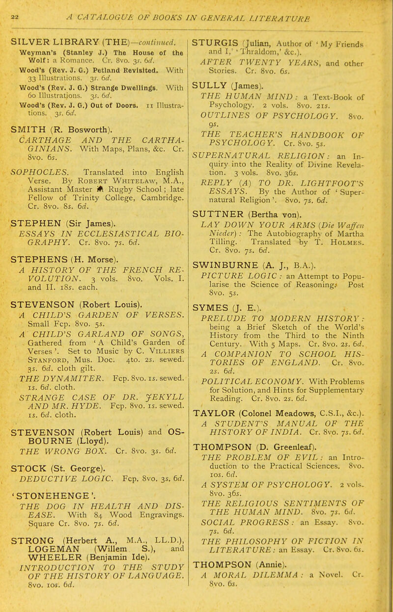 SILVER LIBRARY (THE)—fo«/n»/trf. Weyman's (Stanley J.) The House of the Wolf: a Romancii. Cr. 8vo. 3.V. 6d. Wood's (Rev. J. G.) Petland Revisited. With 33 Illustrations. 3J. bd. Wood's (Rev. J, G.) Strange Dwellings. With 60 Illustrations. 3.?. bd. Wood's (Rev. J. G.) Out of Doors. 11 Illustra- tions. 3^. (>d. SMITH (R. Bos worth). CARTHAGE AND THE CARTHA- GINIANS. With Maps, Plans, &c. Cr. 8vo. 6s. SOPHOCLES. Translated into English Verse. By Robert Whitelaw, M.A., Assistant Master Rugby School; late Fellow of Trinity College, Cambridge. Cr. 8vo. Ss. 6d. STEPHEN (Sir James). ESSAYS IN ECCLESIASTICAL BIO- GRAPHY. Cr. 8vo. 7s. 6d. STEPHENS (H. Morse). A HISTORY OF THE FRENCH RE- VOLUTION. 3 vols. 8vo. Vols. I. and II. iSs. each. STEVENSON (Robert Louis). A CHILD'S GARDEN OF VERSES. Small Fcp. 8vo. 5s. A CHILD'S GARLAND OF SONGS, Gathered from ' A Child's Garden of Verses '. Set to Music by C. Villiers Stanford, Mus. Doc. 4to. 2s. sewed. 3s. 6(i. cloth gilt. THE DYNAMITER. Fcp. 8vo. is. sewed. IS. 6d. cloth. STRANGE CASE OF DR. JEKYLL AND MR. HYDE. Fcp. 8vo. is. sewed. IS. &d. cloth. STEVENSON (Robert Louis) and OS- BOURNE (Lloyd). THE WRONG BOX. Cr. 8vo. 3s. 6rf. STOCK (St. George). DEDUCTIVE LOGIC. Fcp. 8vo. 3s. 6rf. 'STONEHENGE'. THE DOG IN HEALTH AND DIS- EASE. With 84 Wood Engravings. Square Cr. 8vo. 7s. 6d. STRONG (Herbert A., M.A., LL.D.), LOGEMAN (Willem S.), and WHEELER (Benjamin Ide). INTRODUCTION TO THE STUDY OF THE HISTORY OF LANGUAGE. 8vo. los. 6d. STURGIS (Julian, Author of ' My Friends and I,' ' Thraldom,' &c.). AFTER TWENTY YEARS, and other Stories. Cr. 8vo. 6s. SULLY (James). THE HUMAN MIND: a Text-Book of Psychology. 2 vols. 8vo. 21s. OUTLINES OF PSYCHOLOGY. 8vo. gs. THE TEACHER'S HANDBOOK OF PSYCHOLOGY. Cr. 8vo. 5s. SUPERNATURAL RELIGION: an In- quiry into the Reality of Divine Revela- tion. 3 vols. 8vo. 36s. REPLY (A) TO DR. LIGHTFOOTS ESSAYS. By the Author of 'Super- natural Religion '. 8vo. 7s. bd. SUTTNER (Bertha von). LAY DOWN YOUR ARMS [Die Waffm Nicdcr) : The Autobiographv of Martha Tilling. Translated by T. Holmes. Cr. 8vo. 7s. 6rf. SWINBURNE (A. J., B.A.). PICTURE LOGIC : an Attempt to Popu- larise the Science of Reasoning/ Post 8vo. 5s. SYMES (J. E.). PRELUDE TO MODERN HISTORY: being a Brief Sketch of the World's History from the Third to the Ninth Century. With 5 Maps. Cr. 8vo. 2s. 6d. A COMPANION TO SCHOOL HIS- TORIES OF ENGLAND. Cr. 8vo. 2s. 6d. POLITICAL ECONOMY. With Problems for Solution, and Hints for Supplementary Reading. Cr. 8vo. 2s. 6d. TAYLOR (Colonel Meadows, C.S.I., &c.). A STUDENT'S MANUAL OF THE HISTORY OF INDIA. Cr. 8vo. 7s. 6d. THOMPSON (D. Greenleaf). THE PROBLEM OF EVIL: an Intro- duction to the Practical Sciences. 8vo. los. 6d. A SYSTEM OF PSYCHOLOGY. 2 vols. 8vo. 36s. THE RELIGIOUS SENTIMENTS OF THE HUMAN MIND. 8vo. 7s. 6d. SOCIAL PROGRESS: an Essay. 8vo. 7s. 6d. THE PHILOSOPHY OF FICTION IN LITERATURE : an E.ssay. Cr. 8vo. 6s. THOMPSON (Annie). A MORAL DILEMMA : a Novel. Cr. 8vo. 6s.