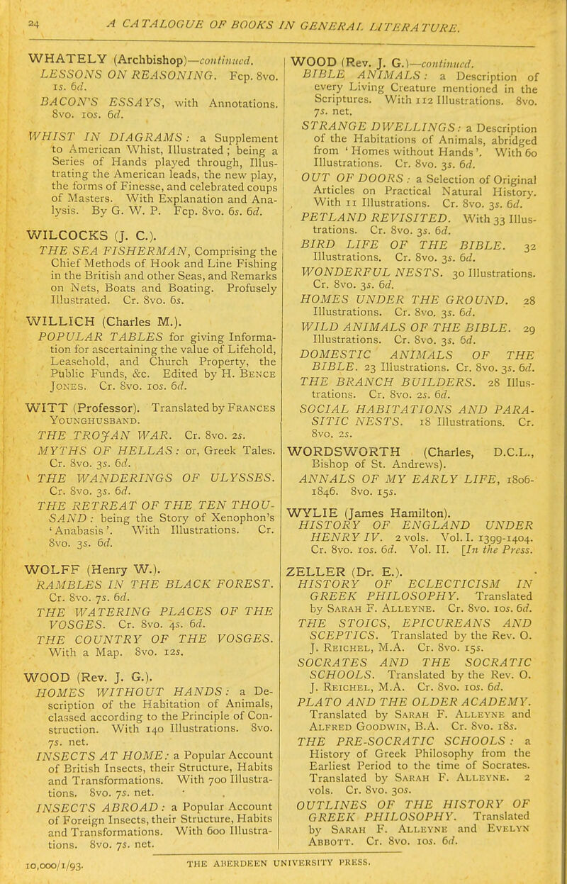 WHATELY (Archbishop)—coM/m»tfrf. LESSONS ON REASONING. Fcp. 8vo. IS. 6d. BACON'S ESSAYS, with Annotations. Svo. ICS. 6^/. WHIST IN DIAGRAMS: a Supplement to American Wliist, Illustrated ; being a Series of Hands played through, Illus- trating the American leads, the new play, the forms of Finesse, and celebrated coups of Masters. With Explanation and Ana- lysis. By G. W. P. Fcp. Svo. 6s. 6d. WILCOCKS (J. C). THE SEA FISHERMAN, Comprising the Chief Methods of Hook and Line Fishing in the British and other Seas, and Remarks on Nets, Boats and Boating. Profusely Illustrated. Cr. Svo. 6s. WILLICH (Charles M.). POPULAR TABLES for giving Informa- tion for ascertaining the value of Lifehold, Leasehold, and Church Property, the Public Funds, &c. Edited by H. Bence Jones. Cr. Svo. los. 6d. WITT (Professor). Translated by Frances YOUNGHUSBAND. THE TROyAN WAR. Cr. Svo. 2s. MYTHS OF HELLAS: or, Greek Tales. Cr. Svo. 3s. 6d. ^ THE WANDERINGS OF ULYSSES. Cr. Svo. 35. 6d. THE RETREAT OF THE TEN THOU- SA.ND : being the Story of Xenophon's 'Anabasis'. With Illustrations. Cr. Svo. 3s. 6d. WOLFF (Henry W.). RAMBLES IN THE BLACK FOREST. Cr. 8vo. ys. 6d. THE WATERING PLACES OF THE VOSGES. Cr. Svo. 4s. 6d. THE COUNTRY OF THE VOSGES. With a Map. Svo. 12s. WOOD (Rev. J. G.). HOMES WITHOUT HANDS: a De- scription of the Habitation of Animals, classed according to the Principle of Con- struction. With 140 Illustrations. Svo. 7s. net. INSECTS AT HOME: a Popular Account of British Insects, their Structure, Habits and Transformations. With 700 Illustra- tions. Svo. 7s. net. INSECTS ABROAD : a Popular Account of Foreign Insects, their Structure, Habits and Transformations. With 600 Illustra- tions. Svo. 7s. net. WOOD (Rev. J. G.)—continued. BIBLE ANIMALS: a Description of every Living Creature mentioned in the Scriptures. With 112 Illustrations. Svo. 7s. net. STRANGE DWELLINGS: a Description of the Habitations of Animals, abridged from ' Homes without Hands'. With 60 Illustrations. Cr. Svo. 3s. 6d. OUT OF DOORS : a Selection of Original Articles on Practical Natural History. With II Illustrations. Cr. Svo. 3s. 6J. PETLAND REVISITED. With 33 Illus- trations. Cr. Svo. 3s. 6d. BIRD LIFE OF THE BIBLE. 32 Illustrations. Cr. Svo. 3s. 6d. WONDERFUL NESTS. 30 Illustrations. Cr. Svo. 3s. 6d. HOMES UNDER THE GROUND. 28 Illustrations. Cr. Svo. 3s. 6d. WILD ANIMALS OF THE BIBLE. 29 Illustrations. Cr. Svo. 3s. 6d. DOMESTIC ANIMALS OF THE BIBLE. 23 Illustrations. Cr. Svo. 3s. 6d. THE BRANCH BUILDERS. 2S Illus- trations. Cr. Svo. 2s. 6d. SOCIAL HABITATIONS AND PARA- SITIC NESTS. 18 Illustrations. Cr. Svo. 25. WORDSWORTH (Charles, D.C.L., Bishop of St. Andrews). ANNALS OF MY EARLY LIFE, 1806- 1S46. Svo. 155. WYLIE (James Hamilton). HISTORY OF ENGLAND UNDER HENRY IV. 2 vols. ¥01.1.1399-1404. Cr. Svo. los. 6d. Vol. II. [In the Press. ZELLER (Dr. E.). HISTORY OF ECLECTICISM IN GREEK PHILOSOPHY. Translated by Sarah F. Alleyne. Cr. Svo. los. 6d. THE STOICS, EPICUREANS AND SCEPTICS. Translated by the Rev. O. J. Reichel, M.A. Cr. Svo. 15s. SOCRATES AND THE SOCRATIC SCHOOLS. Translated by the Rev. 0. J. Reichel, M.A. Cr. Svo. los. 6d. PLATO AND THE OLDER ACADEMY. Translated by Sarah F. Alleyne and Alfred Goodwin, B.A. Cr. Svo. i8s. THE PRE-SOCRATIC SCHOOLS : a History of Greek Philosophy from the Earliest Period to the time of Socrates. Translated by Sarah F. Alleyne. 2 vols. Cr. Svo. 305. OUTLINES OF THE HISTORY OF GREEK PHILOSOPHY. Translated by Sarah F. Alleyne and Evelyn Abbott. Cr. Svo. los. 6d. 10,000/1/93. THE AHEKDEEN UNIVERSITY PRESS.