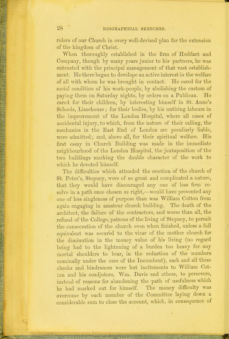 rulers of our Churcli in every well-devised plan for tlie extension of the kingdom of Christ. When thoroughly established in the firm of Huddart and Company, though by many years junior to his partners, he was entrusted with the principal management of that vast establish- ment. He there began to develope an active interest in the welfare of all with whom he was brought in contact. He cared for the social condition of his work-people, by abolishing the custom of paying them on Saturday nights, by orders on a Publican. He cared for their children, by interesting himself in St. Anne's Schools, Limehouse ; for their bodies, by his untiring labours in the improvement of the London Hospital, where all cases of accidental injury, to which, from the nature of their calling, the mechanics in the East End of London are peculiarly liable, were admitted; and, above all, for their spiritual welfare. His first essay in Church Building was made in the immediate neighbourhood of the London Hospital, the juxtaposition of the two buildings marking the double character of the work to which he devoted himself. The difiiculties which attended the erection of the church of St. Peter's, Stepney, were of so great and complicated a nature, that they would have discouraged any one of less firm re- solve in a path once chosen as right,—would have prevented any one of less singleness of purpose than was William Cotton from again engaging in amateur church building. The death of the architect, the failure of the contractors, and worse than all, the refusal of the College, patrons of the living of Stepney, to permit the consecration of the church even when finished, unless a full equivalent was secured to the vicar of the mother church for the diminution in the money value of his living (no regard being had to the lightening of a burden too heavy for. any mortal shoulders to bear, in the reduction of the numbers nominally under the care of the Incumbent), each and all these checks and hindrances were but incitements to William Cot- Lon and his coadjutors, Wm. Davis and others, to persevere, instead of reasons for abandoning the path of usefulness which he had marked out for himself. The money difficulty was overcome by each member of the Committee laying down a considerable sum to close the account, which, in consequence of