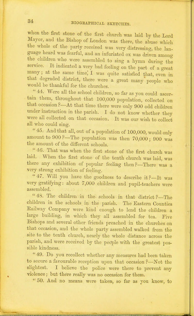 when the first stone of the first church was laid hj the Lord Mayor, and the Bishop of London was there, the abuse which the whole of the party received was very distressing, the lan- guage heard was fearful, and an infui-iated ox was driven among the chUdi-en who were assembled to sing a hymn during the service. It indicated a very bad feeling on the part of a great many; at the same time, I was quite satisfied that, even in that degraded district, there were a great many'people who would be thankful for the churches. 44. Were aU the school children, so far as you could ascer- tain them, throughout that 100,000 population, collected on that occasion ?—At that time there were only 900 odd chHdren under instruction in the parish. I do not know whether they were all collected on that occasion. It was our wish to collect all who could sine:. 45. And that all, out of a population of 100,000, would only amount to 900 ?—The population was then 70,000 ; 900 was the amount of the difi'erent schools. 46. That was when the first stone of the first church was laid. When the first stone of the tenth church was laid, was there any exhibition of popular feeUng then?—There was a very strong exhibition of feeling. 47. Will you have the goodness to describe it ?—It was very gratifying: about 7,000 children and pupil-teachers were assembled. 48. The children in the- schools in that district ?—The children in the schools in the parish. The Eastern Counties Eailway Company were kind enough to lend the children a large building, in which they all assembled for tea. Five Bishops and several other friends preached in the churches on that occasion, and the whole party assembled walked fi-om the site to the tenth chm-ch, nearly the whole distance across the parish, and were received by the people with the greatest pos- sible kindness. 49. Do you recollect whether any measm-es had been taken to secure a favourable reception upon that occasion ?—Not the slightest. I beheve the police were there to prevent any violence; but there really was no occasion for them. 50. And no means were taken, so far as you know, to