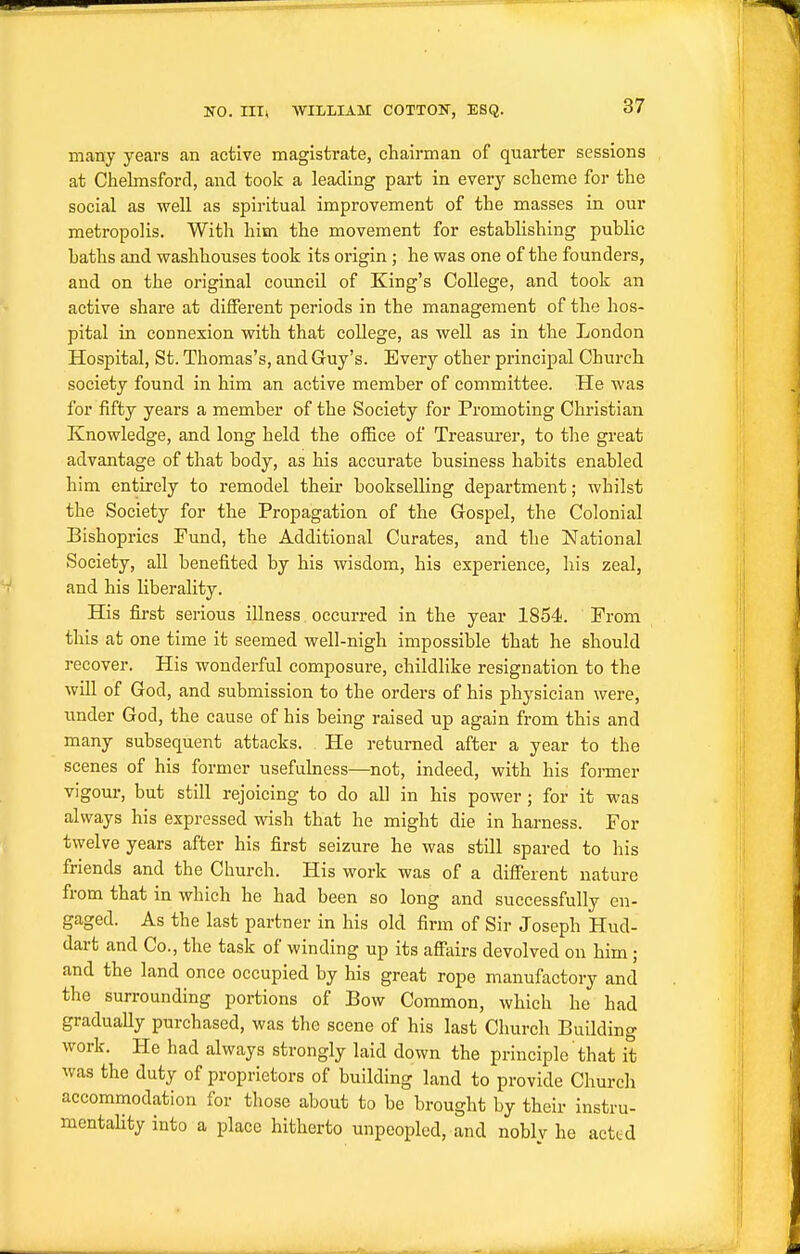 many years an active magistrate, chairman of quarter sessions at Chelmsford, and took a leading part in every scheme for the social as well as spiritual improvement of the masses in our metropolis. With him the movement for establishing public baths and washhouses took its origin ; he was one of the founders, and on the original council of King's College, and took an active share at different periods in the management of the hos- pital in connexion with that college, as well as in the London Hospital, St. Thomas's, and Guy's. Every other principal Church society found in him an active member of committee. He was for fifty years a member of the Society for Promoting Christian Knowledge, and long held the office of Treasui'er, to the great advantage of that body, as his accurate business habits enabled him entirely to remodel their bookselling department; whilst the Society for the Propagation of the Gospel, the Colonial Bishoprics Fund, the Additional Curates, and the National Society, all benefited by his wisdom, his experience, his zeal, and his liberality. His first serious illness occurred in the year 1854. From this at one time it seemed well-nigh impossible that he should recover. His wonderful composure, childlike resignation to the will of God, and submission to the orders of his physician were, under God, the cause of his being raised up again from this and many subsequent attacks. He returned after a year to the scenes of his former usefulness—not, indeed, with his former vigour, but still rejoicing to do all in his power; for it was always his expressed wish that he might die in harness. For twelve years after his first seizure he was still spared to his friends and the Church. His work was of a different nature from that in which he had been so long and successfully en- gaged. As the last partner in his old firm of Sir Joseph Hud- dart and Co., the task of winding up its afitiirs devolved on him ; and the land once occupied by his great rope manufactory and the surrounding portions of Bow Common, which he had graduaUy purchased, was the scene of his last Church Building work. He had always strongly laid down the principle that it was the duty of proprietors of building land to provide Church accommodation for those about to be brought by their instru- mentahty into a place hitherto unpeopled, and noblv he acted