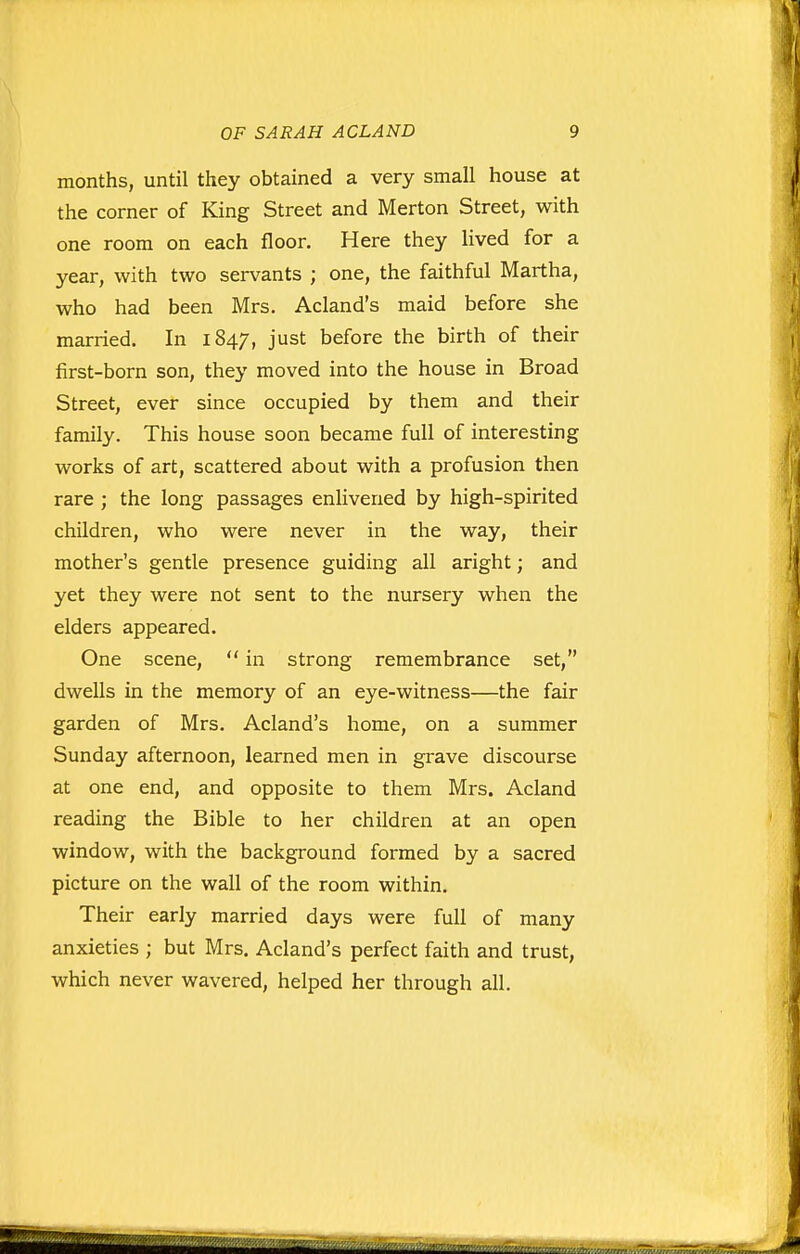 months, until they obtained a very small house at the corner of King Street and Merton Street, with one room on each floor. Here they lived for a year, with two servants ; one, the faithful Martha, who had been Mrs. Acland's maid before she married. In 1847, just before the birth of their first-born son, they moved into the house in Broad Street, ever since occupied by them and their family. This house soon became full of interesting works of art, scattered about with a profusion then rare; the long passages enlivened by high-spirited children, who were never in the way, their mother's gentle presence guiding all aright; and yet they were not sent to the nursery when the elders appeared. One scene, in strong remembrance set, dwells in the memory of an eye-witness—the fair garden of Mrs. Acland's home, on a summer Sunday afternoon, learned men in grave discourse at one end, and opposite to them Mrs. Acland reading the Bible to her children at an open window, with the background formed by a sacred picture on the wall of the room within. Their early married days were full of many anxieties ; but Mrs. Acland's perfect faith and trust, which never wavered, helped her through all.