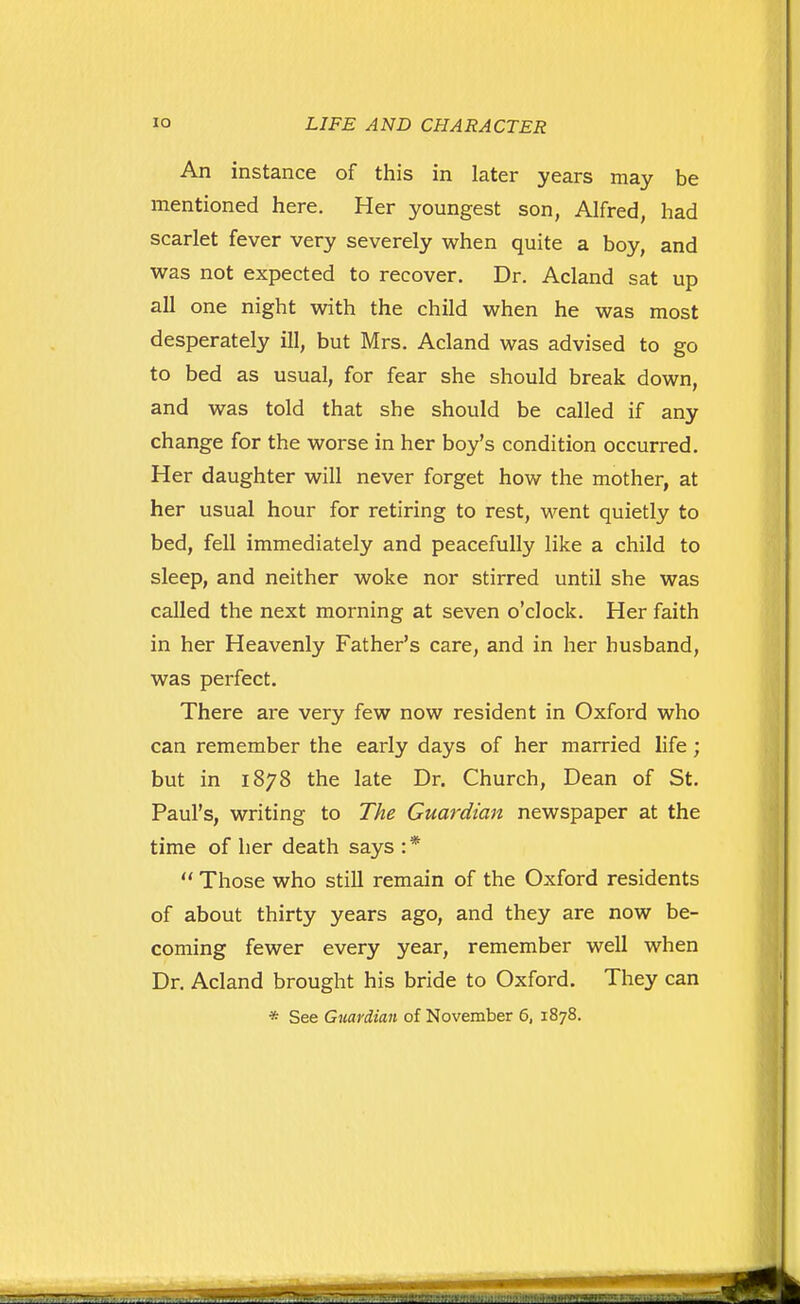 An instance of this in later years may be mentioned here. Her youngest son, Alfred, had scarlet fever very severely when quite a boy, and was not expected to recover. Dr. Acland sat up all one night with the child when he was most desperately ill, but Mrs. Acland was advised to go to bed as usual, for fear she should break down, and was told that she should be called if any change for the worse in her boy's condition occurred. Her daughter will never forget how the mother, at her usual hour for retiring to rest, M^^ent quietly to bed, fell immediately and peacefully like a child to sleep, and neither woke nor stirred until she was called the next morning at seven o'clock. Her faith in her Heavenly Father's care, and in her husband, was perfect. There are very few now resident in Oxford who can remember the early days of her married life; but in 1878 the late Dr. Church, Dean of St. Paul's, writing to 77!^ Guardian newspaper at the time of her death says : * Those who still remain of the Oxford residents of about thirty years ago, and they are now be- coming fewer every year, remember well when Dr. Acland brought his bride to Oxford. They can