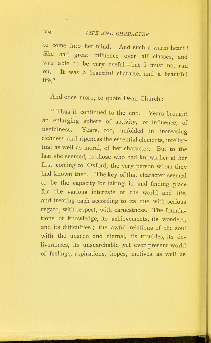 to come into her mind. And such a warn heart! She had great influence over all classes, and was able to be very useful—but I must not run on. It was a beautiful character and a beautiful life. And once more, to quote Dean Church : Thus it continued to the end. Years brought an enlarging sphere of activity, of influence, of usefulness. Years, too, unfolded in increasing richness and ripeness the essential elements, intellec- tual as well as moral, of her character. But to the last she seemed, to those who had known her at her first coming to Oxford, the very person whom they had known then. The key of that character seemed to be the capacity for taking in and finding place for the various interests of the world and life, and treating each according to its due with serious regard, with respect, with earnestness. The founda- tions of knowledge, its achievements, its wonders, and its difficulties ; the awful relations of the soul with the unseen and eternal, its troubles, its de- liverances, its unsearchable yet ever present world of feehngs, aspirations, hopes, motives, as well as