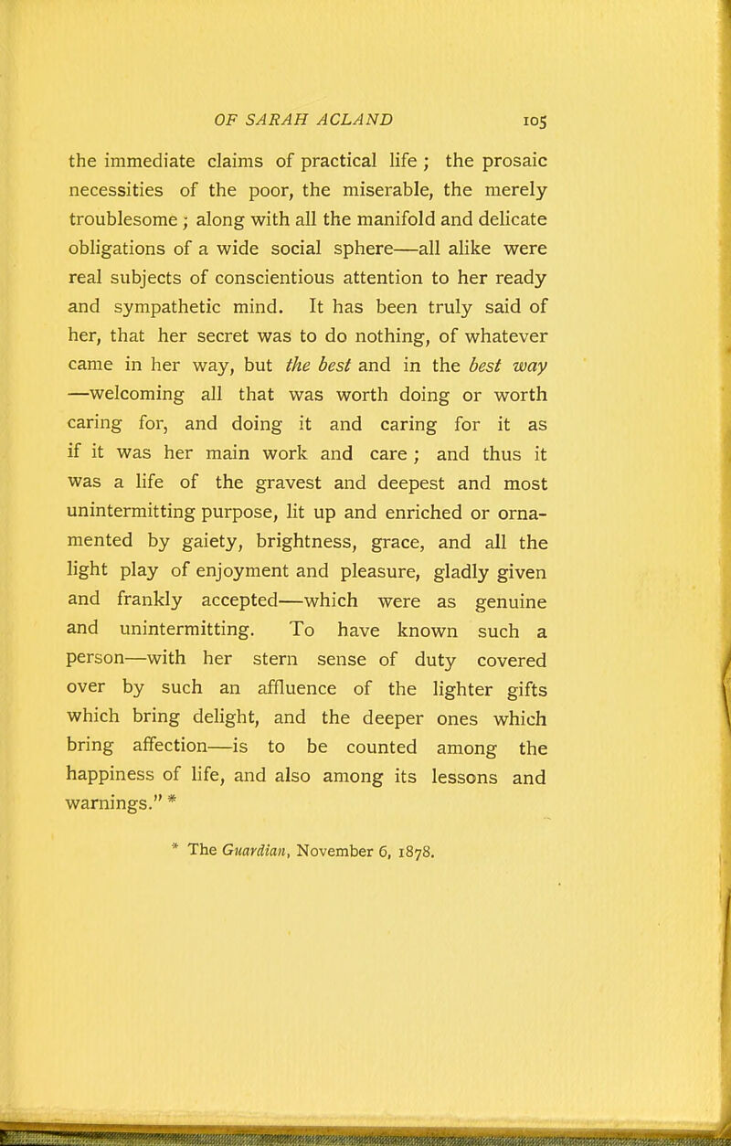 the immediate claims of practical life ; the prosaic necessities of the poor, the miserable, the merely troublesome ; along with all the manifold and delicate obligations of a wide social sphere—all alike were real subjects of conscientious attention to her ready and sympathetic mind. It has been truly said of her, that her secret was to do nothing, of whatever came in her way, but the best and in the best way —welcoming all that was worth doing or worth caring for, and doing it and caring for it as if it was her main work and care ; and thus it was a life of the gravest and deepest and most unintermitting purpose, lit up and enriched or orna- mented by gaiety, brightness, grace, and all the light play of enjoyment and pleasure, gladly given and frankly accepted—which were as genuine and unintermitting. To have known such a person—with her stern sense of duty covered over by such an affluence of the lighter gifts which bring delight, and the deeper ones which bring affection—is to be counted among the happiness of life, and also among its lessons and warnings. * * The Guardian, November 6, 1878.