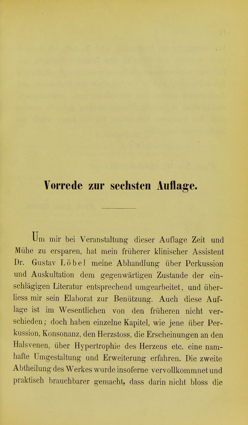 Vorrede zur sechsten Auflage. m mir bei Veranstaltung dieser Auflage Zeit und Mühe zu ersparen, hat mein früherer khnischer Assistent Dr. Gustav Löbel meine Abhandlung über Perkussion und Auskultation dem gegenwärtigen Zustande der ein- schlägigen Literatur entsprechend umgearbeitet, und über- liess mir sein Elaborat zur Benützung. Auch diese Auf- lage ist im WesentUchen von den früheren nicht ver- schieden ; doch haben einzelne Kapitel, wie jene über Per- kussion, Konsonanz, den Herzstoss, die Erscheinungen an den Halsvenen, über Hypertrophie des Herzens etc. eine nam- hafte Umgestaltung und Erweiterung erfahren. Die zweite Abtheilung des Werkes wurde insoferne vervollkommnet und praktisch brauchbarer gemacht, dass darin nicht bloss die