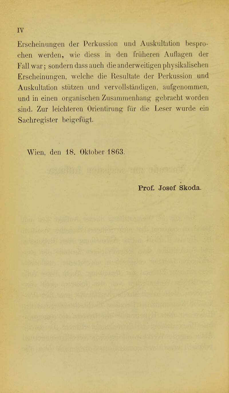 Erscheinungen der Perkussion und Auskultation bespro- chen werden, wie diess in den früheren Auflagen der Fall war; sondern dass auch die anderweitigen physikalischen Erscheinungen, welche die Resultate der Perkussion und Auskultation stützen und vervollständigen, aufgenommen, und in einen organischen Zusammenhang gebracht worden sind. Zur leichteren Orientirung für die Leser wurde ein Sachregister beigefügt. Wien, den 18. Oktober 1863. V Prof. Josef Skoda.