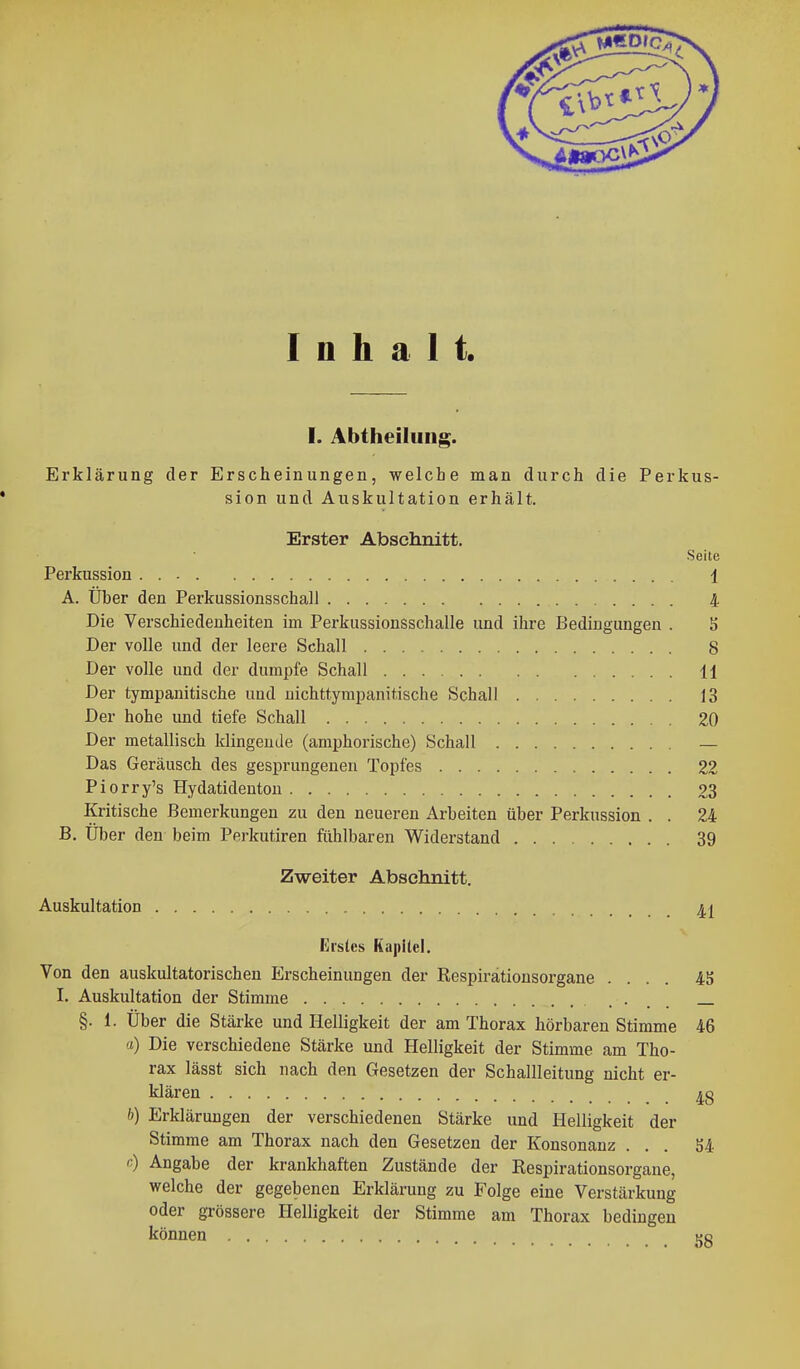 Inhalt. I. Abtheiluiig. Erklärung der Erscheinungen, welche man durch die Perkus- sion und Auskultation erhält. Erster Abschnitt, Seite Perkussion 1 A. Über den Perkussionsschall 4 Die Verschiedenheiten im Pei-kussionsschalle und ihre Bedingungen . S Der volle und der leere Schall 8 Der volle und der dumpfe Schall H Der tympanitische und uichttympanitische Schall 13 Der hohe und tiefe Schall 20 Der metallisch klingende (amphorische) Schall — Das Geräusch des gesprungenen Topfes 22 Piorry's Hydatidenton 23 Kritische Bemerkungen zu den neueren Arbeiten über Perkussion . . 24 B. Über den beim Perkutiren fühlbaren Widerstand 39 Zweiter Abschnitt. Auskultation Erstes Kapitel. Von den auskultatorischen Erscheinungen der Respirätionsorgane .... 45 I. Auskultation der Stimme • . . — §. 1. Über die Stärke und Helligkeit der am Thorax hörbaren Stimme 46 a) Die verschiedene Stärke und Helligkeit der Stimme am Tho- rax lässt sich nach den Gesetzen der Schallleitung nicht er- klären Ig ft) Erklärungen der verschiedenen Stärke und Helligkeit der Stimme am Thorax nach den Gesetzen der Konsonanz ... S4 c) Angabe der krankhaften Zustände der Respirationsorgane, welche der gegebenen Erklärung zu Folge eine Verstärkung oder grössere Helligkeit der Stimme am Thorax bedingen können ko