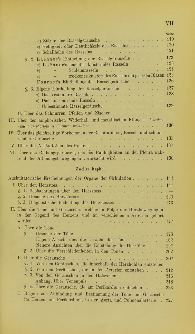 Seite (0 Stärke der Rasselgeräusche 119 e) Helligkeit oder Deutlichkeit des Rasseins 1^0 /■) Schallhöhe des Rasseins .... 121 §. 2. Laennec's Eintheilung der Rasselgeräusche 122 a) Laennec's feuchtes knisterndes Rasseln 123 b)  Schleimrasseln 124 c) •• trockenes knisterndes Rasseln mit grossen Blasen 125 Fournet's Eintheilung der Rasselgeräusche 126 §, 3. Eigene Eintheilung der Rasselgeräusche 127 a) Das vesikuläre Rasseln 128 /)) Das konsonirende Rasseln — c) Unhestimmte Rasselgeräusche 129 C. Über das Schnurren, Pfeifen und Zischen — III. Über den amphorischen Widerhall und metallischen Klang — bounlon- nement amphoriquc et linlemenl melalHque 130 IV. Über das gleichzeitige Vorkommen der Respirations-, Rassel- und schnur- renden Geräusche 13S V. Über die Auskultation des Hustens 137 VI. Über das Reibungsgeräusch, das b*ei Rauhigkeiten an der Pleura wäh- rend der Athmungsbewegungen verursacht wird 138 Zweites Ka|ii(cl. Auskultatorische Erscheinungen der Organe der Cirkulation 141 I. Über den Herzstoss 141 §. 1. Beobachtungen über den Herzstoss — §. 2. Ursache des Herzstosses ISO §. 3. Diagnostische Bedeutung des Herzstosses 173 II. Über die Töne und Geräusche, welche in Folge der Herzbewegungen in der Gegend des Herzens und au verschiedenen Arterien gehört werden • 177 A. Über die Töne : § 1. Ursache der Töne 178 Eigene Ansicht über die Ursache der Töne 182 Neuere Ansichten über die Entstehung der Herztöne .... 197 § 2. Über die Verschiedenheiten in den Tönen 202 B. Über die Geräusche 207 §. 1. Von den Geräuschen, die innerhalb der Herzhöhlen entstehen — §. 2. Von den Geräuschen, die in den Arterien entstehen .... 212 §. 3. Von den Geräuschen in den Halsvenen 216 Anhang. Über Venenpuls 218 §. 4. Über die Geräusche, die am Perikardium entstehen .... 223 C. Regeln zur Auffindung und Bestimmung der Töne und Geräusche im Herzen, am Perikardium, in der Aorta und Pulmonalarterie . 227