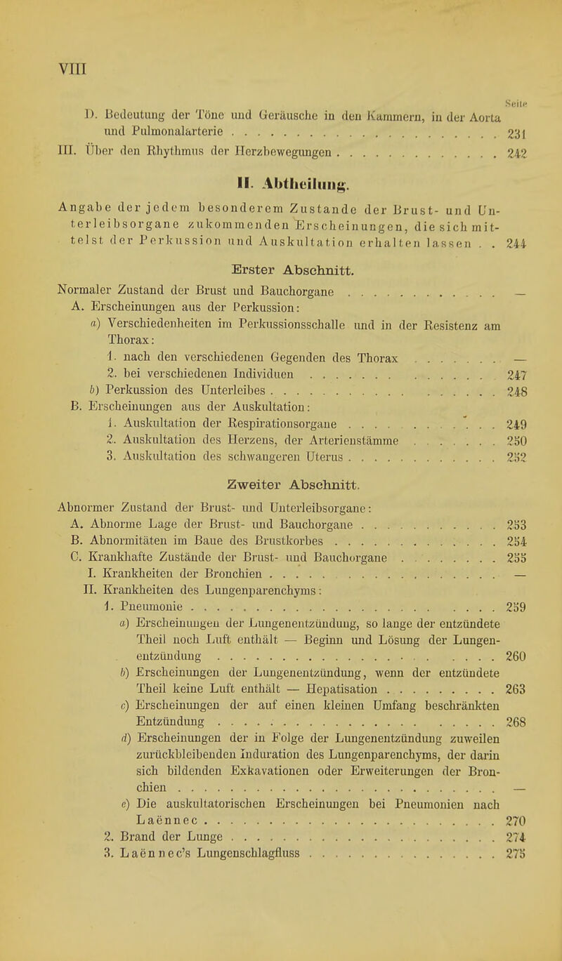 Seile D. Beileutung der Töne und Geräusche in den Kammern, in der Aorta und Pulmonalarterie 231 III. Uber den Rhythmus der Herzbewegungen 242 II. Abtheiluiig. Angabe der jedem besonderem Zustande der Brust- und ün- terleibsorgane zukommenden Erscheinungen, die sich mit- telst, der Perkussion and Auskultation erhalten lassen . , 244 Erster Abschnitt. Normaler Zustand der Brust und Bauchorgane — A. Pischeinungen aus der Perkussion: «) Verschiedenheiten im Perkussionsschalle und in der Resistenz am Thorax: 1. nach den verschiedenen Gegenden des Thorax — 2. bei verschiedenen Individuen 247 b) Perkussion des Unterleibes 248 B. Erscheinungen aus der Auskultation: 1. Auskultation der Respirationsorgaue 249 2. Auskultation des B[erzens, der Arterienstämme 250 3. Auskultation des schwangeren Uterus 2152 Zweiter Abschnitt. Abnormer Zustand der Brust- und Unterleibsorgane: A. Abnorme Lage der Brust- und Bauchorgaue 2S3 B. Abnormitäten im Baue des Brustkorbes 2S4 C. Krankliafte Zustände der Brust- und Bauchorgane 235 I. Krankheiten der Bronchien — II. Krankheiten des Lungenimrenchyms: 1. Pneumonie 259 ft) Erscheinimgeu der Lungenentzündung, so lange der entzündete Theil noch Lutt enthält — Beginn und Lösung der Lungen- entzündung 260 b) Erscheinungen der Lungenentzündung, wenn der entzündete Theil keine Luft enthält — Hepatisation 263 c) Erscheinungen der auf einen kleinen Umfang beschränkten Entzündung 268 d) Erscheinungen der in Folge der Lungenentzündung zuweilen zurückbleibenden Induration des Lungenparenchyms, der darin sich bildenden Exkavationen oder Erweiterungen der Bron- chien — e) Die auskultatorischen Erscheinungen bei Pneumonien nach Laennec 270 2. Brand der Lunge 274 3. Laennec's Lungenschlagfluss 275