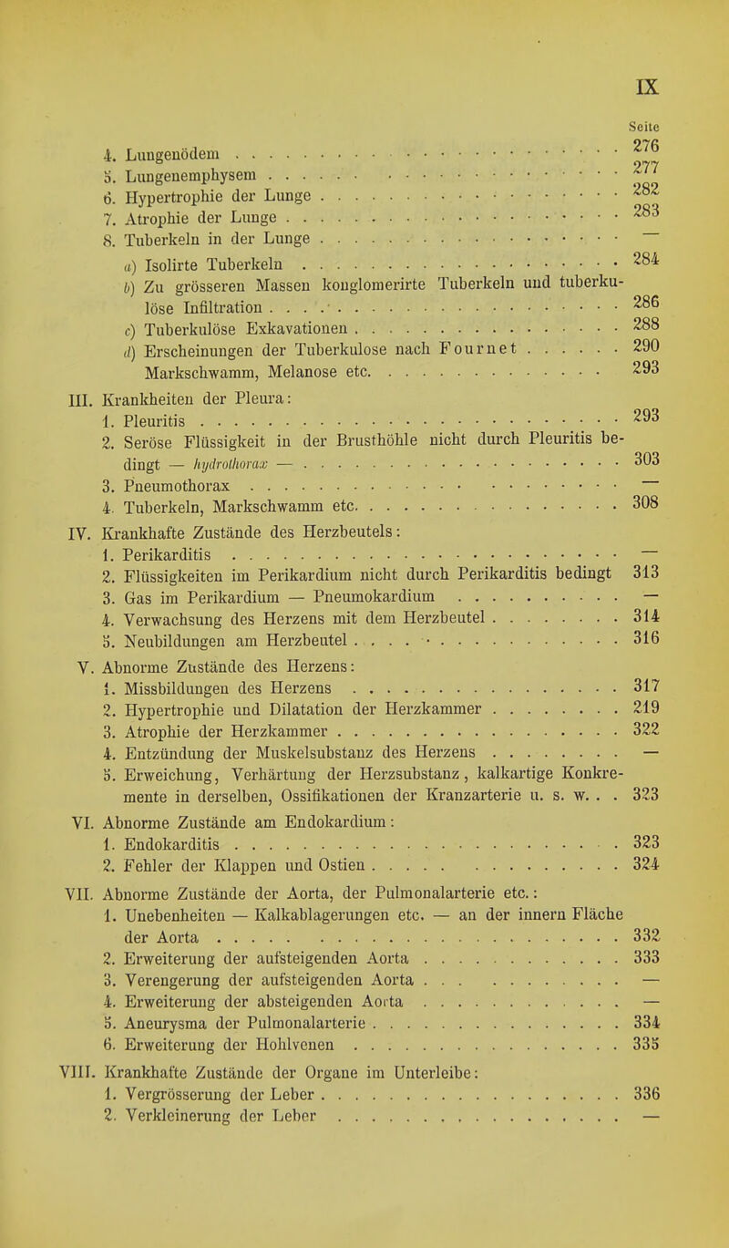 Seite 4. Lungenödem b. Lungenemphysem f'' 6. Hypertrophie der Lunge 7. Aü-ophie der Lunge 8. Tuberkeln in der Lunge ~ a) Isolirte Tuberkeln 284 b) Zu grösseren Massen konglomerirte Tuberkeln und tuberku- löse Infiltration 286 c) Tuberkulöse Exkavationen 288 d) Erscheinungen der Tuberkulose nach Fournet 290 Markschwamm, Melanose etc 293 in. Krankheiten der Pleura: 1. Pleuritis 293 2. Seröse Flüssigkeit in der Brusthöhle nicht durch Pleuritis be- dingt — hydrollwrax — 303 3. P'neumothorax 4. Tuberkeln, Markschwamm etc 308 IV. Krankhafte Zustände des Herzbeutels: 1. Perikarditis 2. Flüssigkeiten im Perikardium nicht durch Perikarditis bedingt 313 3. Gas im Perikardium — Pneumokardium — 4. Verwachsung des Herzens mit dem Herzbeutel 314 3. Neubildungen am Herzbeutel . . . . • 316 V. Abnorme Zustände des Herzens: 1. Missbildungen des Herzens 317 2. Hypertrophie und Dilatation der Herzkammer 219 3. Atrophie der Herzkammer 322 4. Entzündung der Muskelsubstauz des Herzens — 5. Erweichung, Verhärtung der Herzsubstanz, kalkartige Konkre- mente in derselben, Ossifikationen der Kranzarterie u. s. w, . . 323 VI. Abnorme Zustände am Endokardium: 1. Endokarditis 323 2. Fehler der Klappen und Ostien 324 VII. Abnorme Zustände der Aorta, der Pulmonalarterie etc.: 1. Unebenheiten — Kalkablagerungen etc. — an der Innern Fläche der Aorta 332 2. Erweiterung der aufsteigenden Aorta 333 3. Verengerung der aufsteigenden Aorta — 4. Erweiterung der absteigenden Aorta — 5. Aneurysma der Pulmonalarterie 334 6. Erweiterung der Hohlvcnen 335 VIII. Krankhafte Zustände der Organe im Unterleibe: 1. Vergrösserung der Leber 336 2. Verkleinerung der Leber —